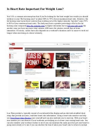 Is Heart Rate Important For Weight Loss?
Yes!! It?s a common misconception that if you?re looking for the best weight loss results you should
workout in your ?fat burning zone? at about 60% to 70% of your maximum heart rate. However, the
fat burning zone burns fewer calories than working out at the higher intensity ?aerobic? zone (70%
to 85% of your maximum heart rate). The body may burn a greater percentage of fat in the fat
burning zone compared http://kr.youtube.com/ to higher intensities but in Sell your gift cards the
aerobic zone you burn way more total calories AND more fat calories overall than at lower
intensities. Of course, caloric burn also depends on a workout?s duration and it is easier to work out
longer when exercising at a lower intensity.
E
l
e
c
t
r
o
n
i
c
h
e
a
r
t
m
o
n
i
t
o
r
s
,
s
u
c
h as Polar products, typically consist of a wristwatch-like display and an electrode-studded chest
strap that provide accurate, real-time heart rate information. Using a heart rate monitor can help
you Wrist Heart Rate Monitor pace yourself and can also motivate you to exercise. With your heart
rate monitor you can observe if your workouts are helping you to lower your resting heart rate. You
can also monitor your workout routine to see if you can maintain the same pace but get your heart to
pump more slowly or to see if you can shorten the time it takes your heart rate to return to normal
 