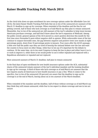 Kaiser Health Tracking Poll: March 2014
As the clock ticks down on open enrollment for new coverage options under the Affordable Care Act
(ACA), the latest Kaiser Health Tracking Poll finds that six in ten of the uninsured are unaware of the
March 31 deadline to sign up for coverage. When reminded of the deadline and the fine for not
getting covered, half of those who lack coverage as of mid-March say they plan to remain uninsured.
Meanwhile, four in ten of the uninsured are still unaware of the law?s subsidies to help lower-income
Americans purchase coverage, and half don?t know about the law?s expansion of Medicaid. Among
the public overall, general opinion of the ACA moved in a more positive direction this month for the
first time since November?s post-rollout negative shift in opinion. While unfavorable views of the law
continue to outpace favorable ones, the gap between negative and positive views now stands at eight
percentage points, down from 16 percentage points in January. Four years after the ACA?s passage,
a little over half the public says they are tired of hearing the national debate over the law and want
the country to focus more on other things, while four in ten say it?s important for the debate to
continue. At the same time, six in ten want Congress to keep the law in place and either leave it as is
or work to improve it, while three in ten would prefer to see it either repealed and replaced with a
Republican alternative or repealed and not replaced.
Most uninsured unaware of March 31 deadline, half plan to remain uninsured
In the final days of open enrollment for new health insurance options under the ACA, substantial
shares of the uninsured remain unaware of the law?s individual mandate and the looming deadline
to sign up for coverage. A third of those who lack coverage as of mid-March are unaware that the
law requires nearly all Americans to have health insurance or pay a fine. When it comes to the
specifics, four in ten of the uninsured (39 percent) are aware that the deadline to sign up for
coverage is at the end of March, leaving about six in ten unaware of the March deadline.
When reminded of the mandate and the deadline, half of those without coverage as of mid-March say
they think they will remain uninsured, while four in ten expect to obtain coverage and one in ten are
unsure.
 
