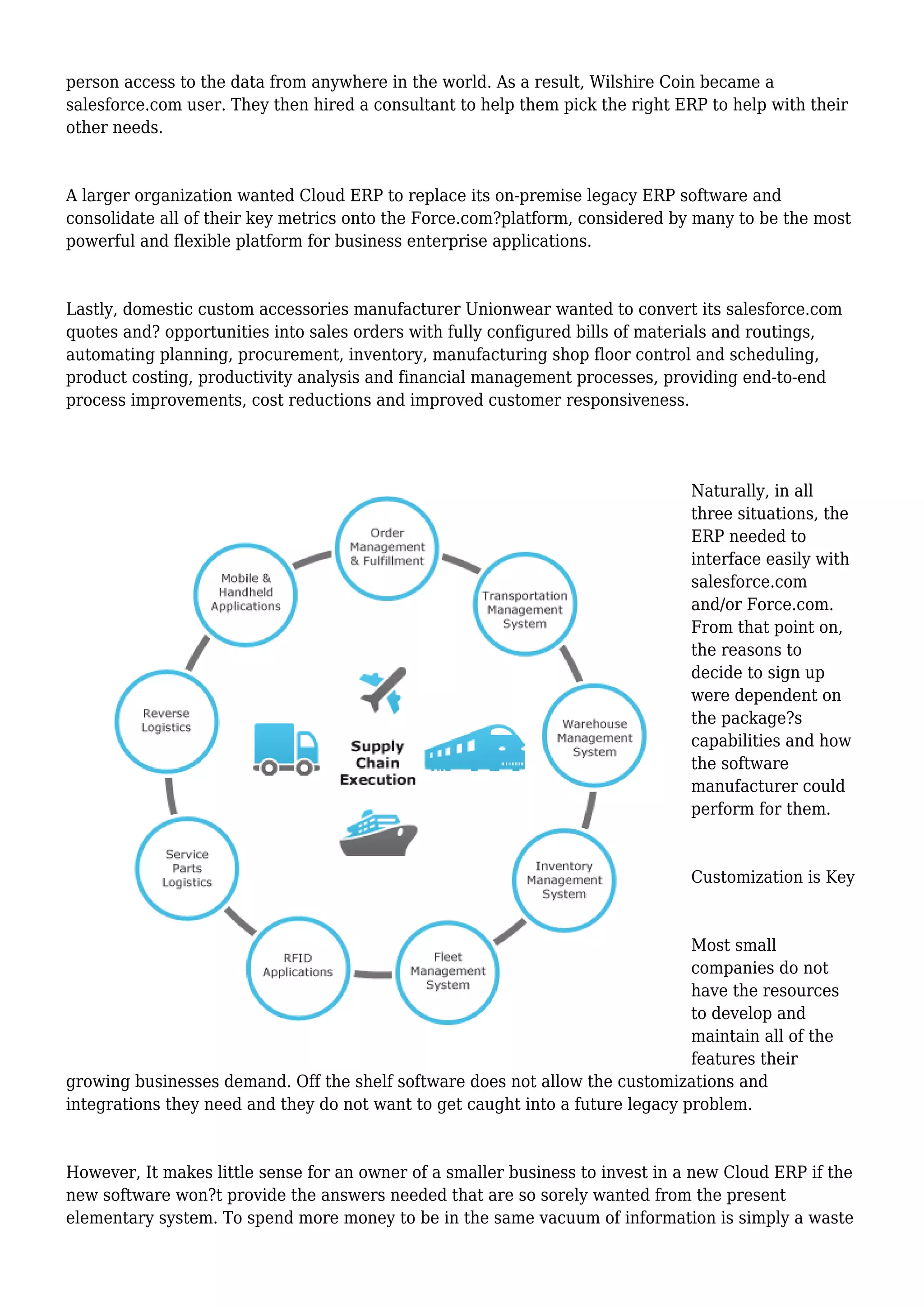 person access to the data from anywhere in the world. As a result, Wilshire Coin became a
salesforce.com user. They then hired a consultant to help them pick the right ERP to help with their
other needs.
A larger organization wanted Cloud ERP to replace its on-premise legacy ERP software and
consolidate all of their key metrics onto the Force.com?platform, considered by many to be the most
powerful and flexible platform for business enterprise applications.
Lastly, domestic custom accessories manufacturer Unionwear wanted to convert its salesforce.com
quotes and? opportunities into sales orders with fully configured bills of materials and routings,
automating planning, procurement, inventory, manufacturing shop floor control and scheduling,
product costing, productivity analysis and financial management processes, providing end-to-end
process improvements, cost reductions and improved customer responsiveness.
Naturally, in all
three situations, the
ERP needed to
interface easily with
salesforce.com
and/or Force.com.
From that point on,
the reasons to
decide to sign up
were dependent on
the package?s
capabilities and how
the software
manufacturer could
perform for them.
Customization is Key
Most small
companies do not
have the resources
to develop and
maintain all of the
features their
growing businesses demand. Off the shelf software does not allow the customizations and
integrations they need and they do not want to get caught into a future legacy problem.
However, It makes little sense for an owner of a smaller business to invest in a new Cloud ERP if the
new software won?t provide the answers needed that are so sorely wanted from the present
elementary system. To spend more money to be in the same vacuum of information is simply a waste
 