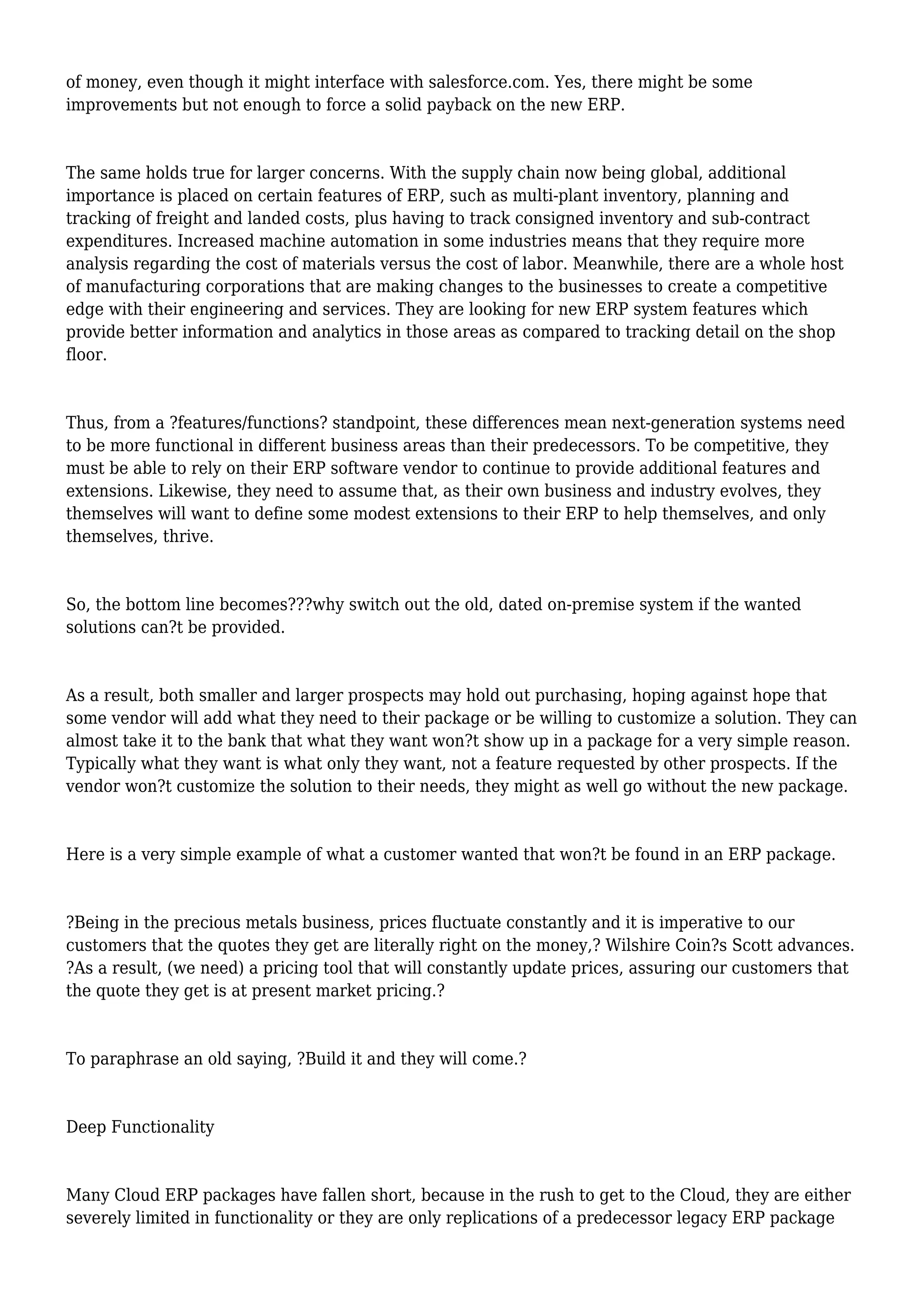 of money, even though it might interface with salesforce.com. Yes, there might be some
improvements but not enough to force a solid payback on the new ERP.
The same holds true for larger concerns. With the supply chain now being global, additional
importance is placed on certain features of ERP, such as multi-plant inventory, planning and
tracking of freight and landed costs, plus having to track consigned inventory and sub-contract
expenditures. Increased machine automation in some industries means that they require more
analysis regarding the cost of materials versus the cost of labor. Meanwhile, there are a whole host
of manufacturing corporations that are making changes to the businesses to create a competitive
edge with their engineering and services. They are looking for new ERP system features which
provide better information and analytics in those areas as compared to tracking detail on the shop
floor.
Thus, from a ?features/functions? standpoint, these differences mean next-generation systems need
to be more functional in different business areas than their predecessors. To be competitive, they
must be able to rely on their ERP software vendor to continue to provide additional features and
extensions. Likewise, they need to assume that, as their own business and industry evolves, they
themselves will want to define some modest extensions to their ERP to help themselves, and only
themselves, thrive.
So, the bottom line becomes???why switch out the old, dated on-premise system if the wanted
solutions can?t be provided.
As a result, both smaller and larger prospects may hold out purchasing, hoping against hope that
some vendor will add what they need to their package or be willing to customize a solution. They can
almost take it to the bank that what they want won?t show up in a package for a very simple reason.
Typically what they want is what only they want, not a feature requested by other prospects. If the
vendor won?t customize the solution to their needs, they might as well go without the new package.
Here is a very simple example of what a customer wanted that won?t be found in an ERP package.
?Being in the precious metals business, prices fluctuate constantly and it is imperative to our
customers that the quotes they get are literally right on the money,? Wilshire Coin?s Scott advances.
?As a result, (we need) a pricing tool that will constantly update prices, assuring our customers that
the quote they get is at present market pricing.?
To paraphrase an old saying, ?Build it and they will come.?
Deep Functionality
Many Cloud ERP packages have fallen short, because in the rush to get to the Cloud, they are either
severely limited in functionality or they are only replications of a predecessor legacy ERP package
 