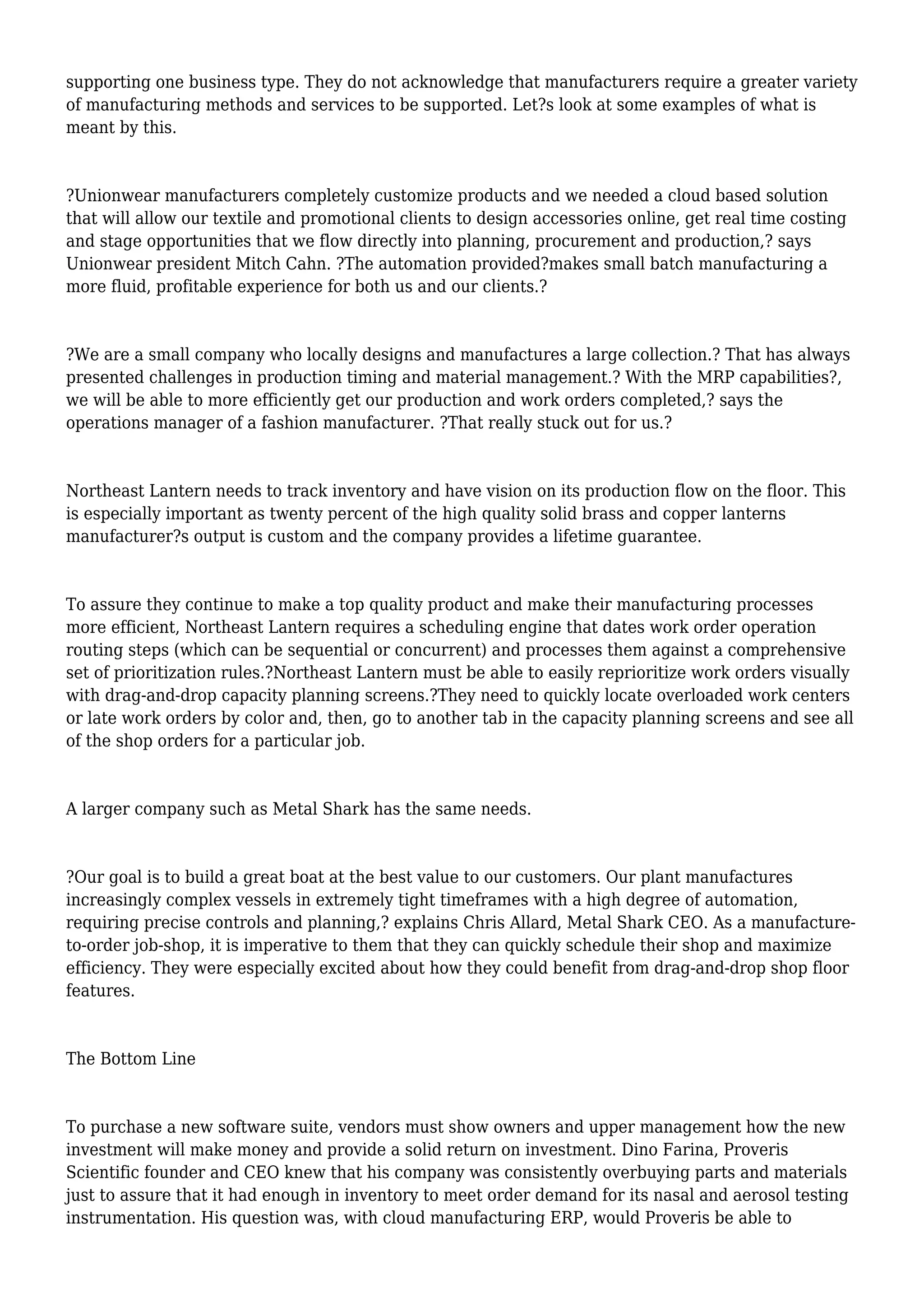 supporting one business type. They do not acknowledge that manufacturers require a greater variety
of manufacturing methods and services to be supported. Let?s look at some examples of what is
meant by this.
?Unionwear manufacturers completely customize products and we needed a cloud based solution
that will allow our textile and promotional clients to design accessories online, get real time costing
and stage opportunities that we flow directly into planning, procurement and production,? says
Unionwear president Mitch Cahn. ?The automation provided?makes small batch manufacturing a
more fluid, profitable experience for both us and our clients.?
?We are a small company who locally designs and manufactures a large collection.? That has always
presented challenges in production timing and material management.? With the MRP capabilities?,
we will be able to more efficiently get our production and work orders completed,? says the
operations manager of a fashion manufacturer. ?That really stuck out for us.?
Northeast Lantern needs to track inventory and have vision on its production flow on the floor. This
is especially important as twenty percent of the high quality solid brass and copper lanterns
manufacturer?s output is custom and the company provides a lifetime guarantee.
To assure they continue to make a top quality product and make their manufacturing processes
more efficient, Northeast Lantern requires a scheduling engine that dates work order operation
routing steps (which can be sequential or concurrent) and processes them against a comprehensive
set of prioritization rules.?Northeast Lantern must be able to easily reprioritize work orders visually
with drag-and-drop capacity planning screens.?They need to quickly locate overloaded work centers
or late work orders by color and, then, go to another tab in the capacity planning screens and see all
of the shop orders for a particular job.
A larger company such as Metal Shark has the same needs.
?Our goal is to build a great boat at the best value to our customers. Our plant manufactures
increasingly complex vessels in extremely tight timeframes with a high degree of automation,
requiring precise controls and planning,? explains Chris Allard, Metal Shark CEO. As a manufacture-
to-order job-shop, it is imperative to them that they can quickly schedule their shop and maximize
efficiency. They were especially excited about how they could benefit from drag-and-drop shop floor
features.
The Bottom Line
To purchase a new software suite, vendors must show owners and upper management how the new
investment will make money and provide a solid return on investment. Dino Farina, Proveris
Scientific founder and CEO knew that his company was consistently overbuying parts and materials
just to assure that it had enough in inventory to meet order demand for its nasal and aerosol testing
instrumentation. His question was, with cloud manufacturing ERP, would Proveris be able to
 