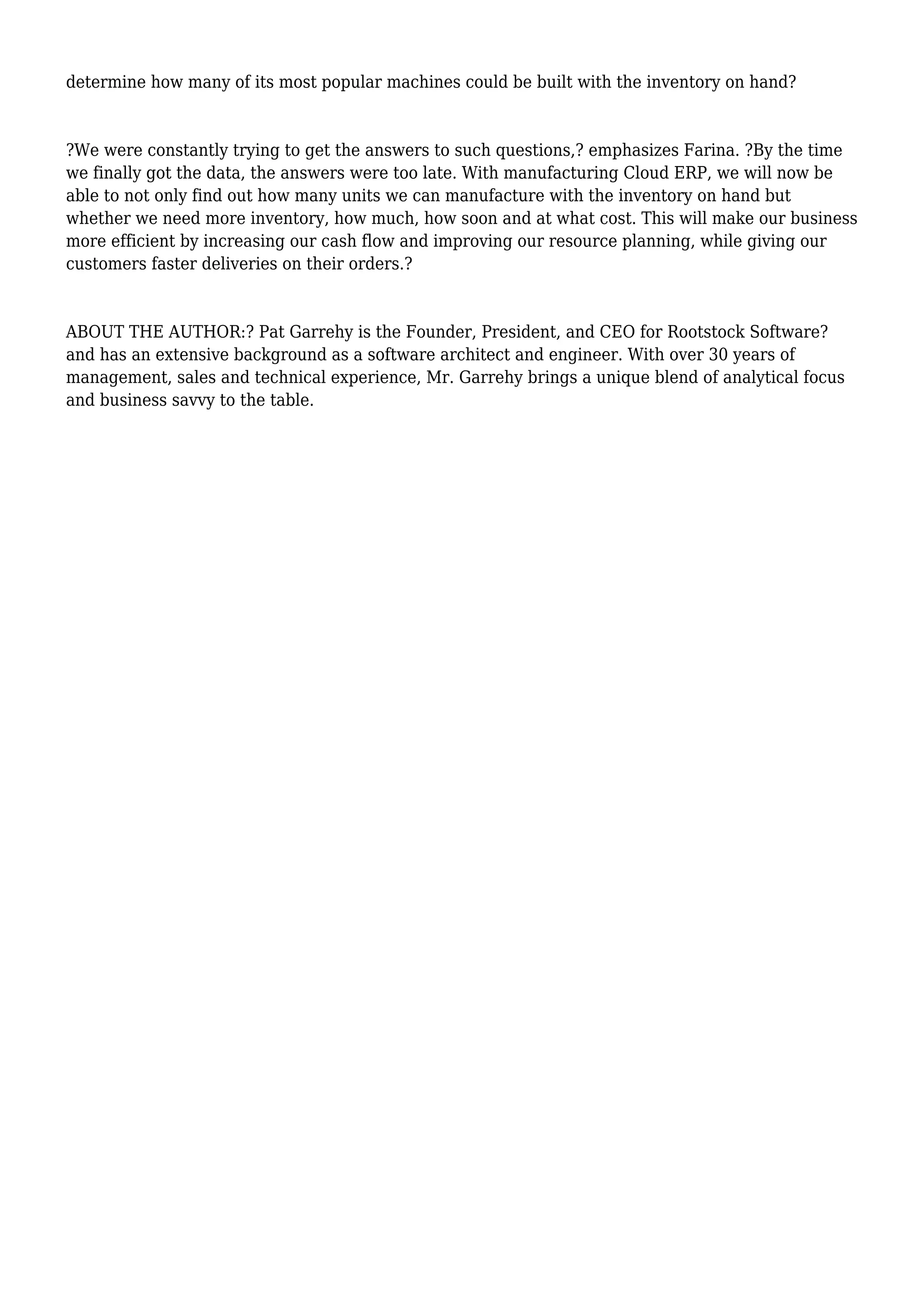 determine how many of its most popular machines could be built with the inventory on hand?
?We were constantly trying to get the answers to such questions,? emphasizes Farina. ?By the time
we finally got the data, the answers were too late. With manufacturing Cloud ERP, we will now be
able to not only find out how many units we can manufacture with the inventory on hand but
whether we need more inventory, how much, how soon and at what cost. This will make our business
more efficient by increasing our cash flow and improving our resource planning, while giving our
customers faster deliveries on their orders.?
ABOUT THE AUTHOR:? Pat Garrehy is the Founder, President, and CEO for Rootstock Software?
and has an extensive background as a software architect and engineer. With over 30 years of
management, sales and technical experience, Mr. Garrehy brings a unique blend of analytical focus
and business savvy to the table.
 
