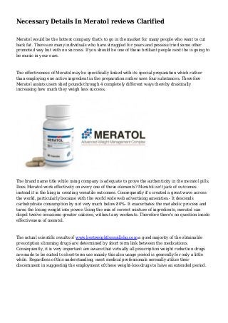 Necessary Details In Meratol reviews Clarified
Meratol would be the hottest company that's to go in the market for many people who want to cut
back fat. There are many individuals who have struggled for years and possess tried some other
promoted way but with no success. If you should be one of these brilliant people next the is going to
be music in your ears.
The effectiveness of Meratol may be specifically linked with its special preparation which rather
than employing one active ingredient in the preparation rather uses four substances. Therefore
Meratol assists users shed pounds through 4 completely different ways thereby drastically
increasing how much they weigh loss success.
The brand name title while using company is adequate to prove the authenticity in the meratol pills.
Does Meratol work effectively on every one of these elements? Meratol isn't jack of outcomes
instead it is the king in creating versatile outcomes. Consequently it's created a great wave across
the world, particularly because with the world wide web advertising amenities.- It descends
carbohydrate consumption by not very much below 80%- It exacerbates the metabolic process and
turns the losing weight into power.Using the mix of correct mixture of ingredients, meratol can
dispel twelve occasions greater calories, without any workouts. Therefore there's no question inside
effectiveness of meratol.
The actual scientific results of www.bestweightlosspillshq.com a good majority of the obtainable
prescription slimming drugs are determined by short term link between the medications.
Consequently, it is very important are aware that virtually all prescription weight reduction drugs
are made to be suited to short-term use mainly this also usage period is generally for only a little
while. Regardless of this understanding, most medical professionals normally utilize their
discernment in suggesting the employment of these weight-loss drugs to have an extended period.
 