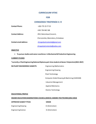 CURRICULUM VITAE
FOR
CHINGODZA TINOTENDA V. R
Contact Phone: +263 772 25 77 25
+263 736 842 168
Contact Address: 2911 BoterekwaCrescent,
Cherutombo, Marondera, Zimbabwe
Contact email address: chingodzatinotenda@gmail.com
chingodzatinotenda@yahoo.com
OBJECTIVE
 To pursue studiesand career excellence inMechanical & Production Engineering
CURRENT STUDIES
*currently a PlantEngineeringNational Diploma part-time student at Harare Polytechnic(2015-2017)
ND PLANT ENGINEERING SUBJECTS: Engineering Mathematics
Engineering Drawing
Plant Technology
Computer Aided Drawing & Machining (CADCAM)
Industrial Management
Applied Mechanics
Electro-Technology
EDUCATIONAL PROFILE
HIGHER EDUCATIONEXAMINATIONA COUNCIL(HEXCO):HARARE POLYTECHNIC(2012-2014)
APPROVED SUBJECT TITLES GRADE
EngineeringDrawing D-(Distinction)
EngineeringScience D-(Distinction)
 