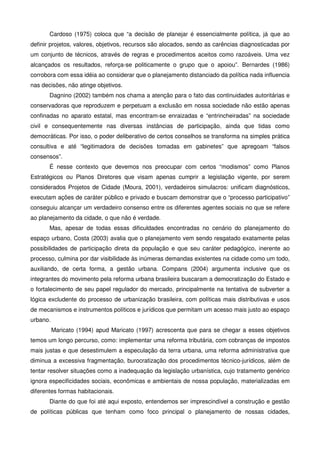 Cardoso (1975) coloca que “a decisão de planejar é essencialmente política, já que ao
definir projetos, valores, objetivos, recursos são alocados, sendo as carências diagnosticadas por
um conjunto de técnicos, através de regras e procedimentos aceitos como razoáveis. Uma vez
alcançados os resultados, reforça-se politicamente o grupo que o apoiou”. Bernardes (1986)
corrobora com essa idéia ao considerar que o planejamento distanciado da política nada influencia
nas decisões, não atinge objetivos.
Dagnino (2002) também nos chama a atenção para o fato das continuidades autoritárias e
conservadoras que reproduzem e perpetuam a exclusão em nossa sociedade não estão apenas
confinadas no aparato estatal, mas encontram-se enraizadas e “entrincheiradas” na sociedade
civil e consequentemente nas diversas instâncias de participação, ainda que tidas como
democráticas. Por isso, o poder deliberativo de certos conselhos se transforma na simples prática
consultiva e até “legitimadora de decisões tomadas em gabinetes” que apregoam “falsos
consensos”.
É nesse contexto que devemos nos preocupar com certos “modismos” como Planos
Estratégicos ou Planos Diretores que visam apenas cumprir a legislação vigente, por serem
considerados Projetos de Cidade (Moura, 2001), verdadeiros simulacros: unificam diagnósticos,
executam ações de caráter público e privado e buscam demonstrar que o “processo participativo”
conseguiu alcançar um verdadeiro consenso entre os diferentes agentes sociais no que se refere
ao planejamento da cidade, o que não é verdade.
Mas, apesar de todas essas dificuldades encontradas no cenário do planejamento do
espaço urbano, Costa (2003) avalia que o planejamento vem sendo resgatado exatamente pelas
possibilidades de participação direta da população e que seu caráter pedagógico, inerente ao
processo, culmina por dar visibilidade às inúmeras demandas existentes na cidade como um todo,
auxiliando, de certa forma, a gestão urbana. Compans (2004) argumenta inclusive que os
integrantes do movimento pela reforma urbana brasileira buscaram a democratização do Estado e
o fortalecimento de seu papel regulador do mercado, principalmente na tentativa de subverter a
lógica excludente do processo de urbanização brasileira, com políticas mais distributivas e usos
de mecanismos e instrumentos políticos e jurídicos que permitam um acesso mais justo ao espaço
urbano.
Maricato (1994) apud Maricato (1997) acrescenta que para se chegar a esses objetivos
temos um longo percurso, como: implementar uma reforma tributária, com cobranças de impostos
mais justas e que desestimulem a especulação da terra urbana, uma reforma administrativa que
diminua a excessiva fragmentação, burocratização dos procedimentos técnico-jurídicos, além de
tentar resolver situações como a inadequação da legislação urbanística, cujo tratamento genérico
ignora especificidades sociais, econômicas e ambientais de nossa população, materializadas em
diferentes formas habitacionais.
Diante do que foi até aqui exposto, entendemos ser imprescindível a construção e gestão
de políticas públicas que tenham como foco principal o planejamento de nossas cidades,
 