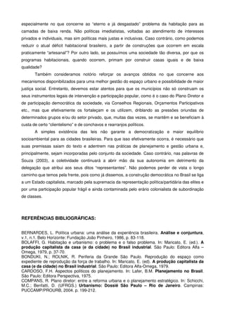 especialmente no que concerne ao “eterno e já desgastado” problema da habitação para as
camadas de baixa renda. Não políticas imediatistas, voltadas ao atendimento de interesses
privados e individuais, mas sim políticas mais justas e inclusivas. Caso contrário, como podemos
reduzir o atual déficit habitacional brasileiro, a partir de construções que ocorrem em escala
praticamente “artesanal”? Por outro lado, se possuímos uma sociedade tão diversa, por que os
programas habitacionais, quando ocorrem, primam por construir casas iguais e de baixa
qualidade?
Também consideramos notório reforçar os avanços obtidos no que concerne aos
mecanismos disponibilizados para uma melhor gestão do espaço urbano e possibilidade de maior
justiça social. Entretanto, devemos estar atentos para que os municípios não só construam os
seus instrumentos legais de intervenção e participação popular, como é o caso do Plano Diretor e
de participação democrática da sociedade, via Conselhos Regionais, Orçamentos Participativos
etc., mas que efetivamente os fortaleçam e os utilizem, driblando as pressões oriundas de
determinados grupos e/ou do setor privado, que, muitas das vezes, se mantêm e se beneficiam à
custa de certo “clientelismo” e de conchavos e rearranjos políticos.
A simples existência das leis não garante a democratização e maior equilíbrio
socioambiental para as cidades brasileiras. Para que isso efetivamente ocorra, é necessário que
suas premissas saiam do texto e adentrem nas práticas de planejamento e gestão urbana e,
principalmente, sejam incorporadas pelo conjunto da sociedade. Caso contrário, nas palavras de
Souza (2003), a coletividade continuará a abrir mão da sua autonomia em detrimento da
delegação que atribui aos seus ditos “representantes”. Não podemos perder de vista o longo
caminho que temos pela frente, pois como já dissemos, a construção democrática no Brasil se liga
a um Estado capitalista, marcado pela supremacia da representação política/partidária das elites e
por uma participação popular frágil e ainda contaminada pelo erário colonialista de subordinação
de classes.
REFERÊNCIAS BIBLIOGRÁFICAS:
BERNARDES, L. Política urbana: uma análise da experiência brasileira. Análise e conjuntura,
v.1, n.1. Belo Horizonte: Fundação João Pinheiro, 1986, p. 83-118.
BOLAFFI, G. Habitação e urbanismo: o problema e o falso problema. In: Maricato, E. (ed.). A
produção capitalista da casa (e da cidade) no Brasil industrial. São Paulo: Editora Alfa –
Omega, 1979, p. 37-70.
BONDUKI, N.; ROLNIK, R. Periferia da Grande São Paulo. Reprodução do espaço como
expediente de reprodução da força de trabalho. In: Maricato, E. (ed). A produção capitalista da
casa (e da cidade) no Brasil industrial. São Paulo: Editora Alfa-Omega, 1979.
CARDOSO, F.H. Aspectos políticos do planejamento. In: Lafer, B.M. Planejamento no Brasil.
São Paulo: Editora Perspectiva, 1975.
COMPANS, R. Plano diretor: entre a reforma urbana e o planejamento estratégico. In: Schicchi,
M.C.; Benfatti, D. (UFRGS.) Urbanismo: Dossiê São Paulo – Rio de Janeiro. Campinas:
PUCCAMP/PROURB, 2004. p. 199-212.
 