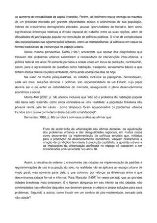 ao aumento da rentabilidade do capital investido. Porém, tal fenômeno trouxe consigo as mazelas
de um processo marcado por grandes disparidades sociais e econômicas de sua população,
índices de crescimento demográficos elevados, poucas oportunidades de trabalho, bem como
significativas diferenças relativas à divisão espacial do trabalho entre as suas regiões, além de
dificuldades de participação popular na formulação de políticas públicas. O nível de complexidade
das espacialidades das aglomerações urbanas, como as metropolitanas, já colocava em xeque as
formas tradicionais de intervenção no espaço urbano.
Nessa mesma perspectiva, Costa (1997) acrescenta que apesar dos diagnósticos que
tratavam dos problemas urbanos salientarem a necessidade de intervenções intra-urbanas, a
política federal dos anos 70 somente percebia a cidade como um locus de produção, contribuindo,
assim, para o agravamento de questões como habitação, transporte, saneamento básico e que
tinham efeitos diretos no plano ambiental, como ainda ocorre nos dias de hoje.
Na visão de muitos pesquisadores, as cidades, inclusive as planejadas, demandavam,
cada vez mais, soluções técnicas e políticas, sob responsabilidade de um Estado, cujo papel
deveria ser o de evitar as instabilidades do mercado, assegurando o pleno desenvolvimento
econômico e social.
Monte–Mór (2007, p. 34) afirmou inclusive que “não só o problema da habitação popular
não havia sido resolvido, como ainda constatava-se uma realidade: a população brasileira não
possuía renda para ter casas - como tampouco foram equacionados os problemas urbanos
trazidos à luz quase como decorrência da política habitacional”.
Bernardes (1986, p. 86) corrobora com essa análise ao afirmar que:
Fruto da aceleração da urbanização nas últimas décadas, da agudização
dos problemas urbanos e das desigualdades regionais, em muitos casos
como decorrentes da implementação de políticas setoriais que, voltadas
para a promoção do desenvolvimento econômico, visavam diretamente a
criação de condições favoráveis à produção capitalista, a questão urbana e
as implicações da urbanização acelerada no espaço só passaram a ser
consideradas com seriedade nos anos 70.
Assim, a tentativa de ordenar o crescimento das cidades via implementação de padrões e
regulamentações de uso e ocupação do solo, na realidade não se aplicava ao espaço urbano de
modo geral, mas somente parte dele, o que culminou por reforçar as diferenças entre o que
denominamos cidade formal e informal. Para Maricato (1997) foi nesse período que as grandes
cidades brasileiras mais cresceram. E o fizeram abrigando em seu interior as não cidades, não
contempladas nas reflexões daqueles que deveriam pensar o urbano e propor soluções para seus
problemas. Segundo a autora, como insistir em um cenário de pós-modernidade, cercado pela
não cidade?
 