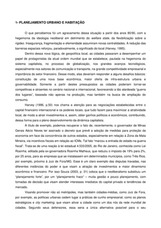 1- PLANEJAMENTO URBANO E HABITAÇÃO
O que percebemos foi um agravamento dessa situação a partir dos anos 80/90, com a
hegemonia da ideologia neoliberal em detrimento do welfare state, da flexibilização sobre a
rigidez. Insegurança, fragmentação e efemeridade assumiram novas centralidades. A redução das
barreiras espaciais reforçou, paradoxalmente, o significado do local (Harvey, 1995).
Dentro dessa nova lógica, de geopolítica local, as cidades passaram a desempenhar um
papel de protagonistas da atual ordem mundial que se estabelece, pautada na hegemonia do
sistema capitalista, no processo de globalização, nos grandes avanços tecnológicos,
especialmente nos setores de comunicação e transporte, na grande competitividade empresarial e
importância do setor financeiro. Desse modo, elas deveriam responder a alguns desafios básicos:
constituição de uma nova base econômica, maior oferta de infra-estrutura urbana e
governabilidade. Somente a partir destes pressupostos as cidades poderiam tornar-se
competitivas e atraentes no cenário nacional e internacional, favorecendo a tão alardeada “guerra
dos lugares”, baseada não apenas na produção, mas também na busca de ampliação do
consumo.
Harvey (1996, p.50) nos chama a atenção para as negociações estabelecidas entre o
capital financeiro internacional e os poderes locais, que tudo fazem para maximizar a atratividade
local, de modo a atrair investimentos e, assim, obter ganhos políticos e econômicos, contribuindo,
dessa forma para o pleno desenvolvimento da dinâmica capitalista.
A título de exemplo, podemos recuperar o fato de, recentemente, o governador de Minas
Gerais Aécio Neves ter assinado o decreto que prevê a adoção de medidas para proteção da
economia em face da concorrência de outros estados, especialmente em relação à Zona da Mata
Mineira, via incentivos fiscais em relação ao ICMs. Tal fato “marcou a entrada do estado na guerra
fiscal”. Trata-se de uma reação à lei estadual 4.533/2005, do Rio de Janeiro, conhecida como Lei
Rosinha, editada pela ex-governadora Rosinha Matheus, que reduziu o imposto de 19% para 2%,
por 25 anos, para as empresas que se instalassem em determinados municípios, como Três Rios,
por exemplo, próximo à Juiz de Fora/MG. Esse é um claro exemplo das disputas travadas, nas
diferentes instâncias do poder e que visam a atração de investimentos e maior dinamismo
econômico e financeiro. Por isso Souza (2003, p. 31) coloca que o neoliberalismo substituiu um
“planejamento forte”, por um “planejamento fraco” – muita gestão e pouco planejamento, com
tomadas de decisão que visam atender interesses imediatos do capital privado e tendências de
mercado.
Visando promover não só metrópoles, mas também cidades-médias, como Juiz de Fora,
por exemplo, as políticas urbanas cedem lugar a práticas de cunho empresarial, como os planos
estratégicos e city marketing, que visam ativar a cidade como um dos nós da rede mundial de
cidades. Segundo seus defensores, essa seria a única alternativa possível para o seu
 
