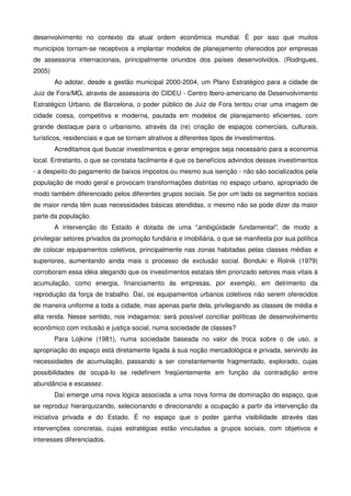 desenvolvimento no contexto da atual ordem econômica mundial. É por isso que muitos
municípios tornam-se receptivos a implantar modelos de planejamento oferecidos por empresas
de assessoria internacionais, principalmente oriundos dos países desenvolvidos. (Rodrigues,
2005)
Ao adotar, desde a gestão municipal 2000-2004, um Plano Estratégico para a cidade de
Juiz de Fora/MG, através de assessoria do CIDEU - Centro Ibero-americano de Desenvolvimento
Estratégico Urbano, de Barcelona, o poder público de Juiz de Fora tentou criar uma imagem de
cidade coesa, competitiva e moderna, pautada em modelos de planejamento eficientes, com
grande destaque para o urbanismo, através da (re) criação de espaços comerciais, culturais,
turísticos, residenciais e que se tornam atrativos a diferentes tipos de investimentos.
Acreditamos que buscar investimentos e gerar empregos seja necessário para a economia
local. Entretanto, o que se constata facilmente é que os benefícios advindos desses investimentos
- a despeito do pagamento de baixos impostos ou mesmo sua isenção - não são socializados pela
população de modo geral e provocam transformações distintas no espaço urbano, apropriado de
modo também diferenciado pelos diferentes grupos sociais. Se por um lado os segmentos sociais
de maior renda têm suas necessidades básicas atendidas, o mesmo não se pode dizer da maior
parte da população.
A intervenção do Estado é dotada de uma “ambigüidade fundamental”, de modo a
privilegiar setores privados da promoção fundiária e imobiliária, o que se manifesta por sua política
de colocar equipamentos coletivos, principalmente nas zonas habitadas pelas classes médias e
superiores, aumentando ainda mais o processo de exclusão social. Bonduki e Rolnik (1979)
corroboram essa idéia alegando que os investimentos estatais têm priorizado setores mais vitais à
acumulação, como energia, financiamento às empresas, por exemplo, em detrimento da
reprodução da força de trabalho. Daí, os equipamentos urbanos coletivos não serem oferecidos
de maneira uniforme a toda a cidade, mas apenas parte dela, privilegiando as classes de média e
alta renda. Nesse sentido, nos indagamos: será possível conciliar políticas de desenvolvimento
econômico com inclusão e justiça social, numa sociedade de classes?
Para Lojkine (1981), numa sociedade baseada no valor de troca sobre o de uso, a
apropriação do espaço está diretamente ligada à sua noção mercadológica e privada, servindo às
necessidades de acumulação, passando a ser constantemente fragmentado, explorado, cujas
possibilidades de ocupá-lo se redefinem freqüentemente em função da contradição entre
abundância e escassez.
Daí emerge uma nova lógica associada a uma nova forma de dominação do espaço, que
se reproduz hierarquizando, selecionando e direcionando a ocupação a partir da intervenção da
iniciativa privada e do Estado. É no espaço que o poder ganha visibilidade através das
intervenções concretas, cujas estratégias estão vinculadas a grupos sociais, com objetivos e
interesses diferenciados.
 
