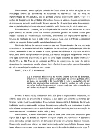 Nesse sentido, temos a própria omissão do Estado diante de muitas situações ou sua
intervenção através do atendimento de exigências da reprodução, seja por meio de
implementação de infra-estrutura, seja de políticas urbanas, direcionando, assim, o tipo e o
sentido do deslocamento de atividades, alterando as funções e usos dos lugares, conseqüência
do processo de aumento ou diminuição de seus valores. Se há aumento de valor desse espaço,
ele é apropriado pelo proprietário e/ou setor imobiliário; se há desvalorização, ela é socializada.
Baseado nessas considerações e na importância de se refletir um pouco mais sobre o
papel atribuído ao Estado, diante dos inúmeros problemas gerados em nossas cidades pelo
modelo brasileiro de “modernização incompleta”, entendemos ser imprescindível abordar a
temática da habitação, de modo a poder refletir um pouco mais sobre a dinâmica socioespacial
urbana e o processo de acumulação capitalista dela decorrente.
Diante dos índices de crescimento demográfico das últimas décadas, da forte migração
rural-urbana e da ausência ou ineficácia de políticas habitacionais de grande porte por parte do
Estado, ressaltamos o fato do acesso à cidade, quando nos referimos à população de baixa
renda, estar restrito ao capital imobiliário privado, que viabiliza a ocupação das periferias, “fruto de
uma ação claramente orquestrada por parte de uma fração específica do capital imobiliário.”
(Costa,1994, p. 62) Trata-se do processo periférico de crescimento, ou seja, do padrão
descontínuo de expansão da mancha urbana, típico e facilmente perceptível nas grandes capitais
do país, mas verificável em todas as suas cidades.
Bolaffi (1979, p. 57) já afirmava que:
(...) a expansão descontínua da mancha urbana aumenta as distâncias,
encarece os investimentos para a implantação de serviços públicos, eleva
os custos da operação e de manutenção e reduz o aproveitamento per
capita dos equipamentos existentes. Enquanto porções do solo urbano
parcial ou totalmente permanecem ociosas, cada vez maiores populações
se instalam em áreas não servidas.
Bonduki e Rolnik (1979) acrescentam ainda que para os especuladores imobiliários, no
entanto, essa forma de crescimento é vantajosa, já que ocorre um aumento na demanda por
terrenos vazios e maior incorporação de áreas rurais ao espaço urbano, à disposição do mercado
imobiliário. “Assim, a esse padrão periférico de crescimento, sobrepõe-se a existência de grandes
extensões de terrenos desocupados ou subutilizados, localizados estrategicamente em relação às
áreas centrais mais consolidadas” (Costa, 1988, p. 889).
Nesse sentido, a política habitacional deve ser vista como uma forma encontrada pelo
capital, sob a égide do Estado, de imprimir ao espaço urbano uma valorização. A ocorrência
dessa política traz consigo o aumento em demasia do preço da terra urbana e dos seus impostos.
Desse modo, aqueles que lutaram por essa transformação, pela impossibilidade de pagar essas
taxas, são empurrados para longe, para recomeçar a produção social da cidade em outro lugar. E,
 