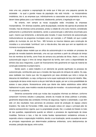 mais uma vez, propiciar a expropriação de renda que é feita por uma pequena parcela da
sociedade - na qual a grande massa da população não está incluída - os incorporadores
imobiliários, isto é, as empresas que, individualmente ou associadas aos proprietários de terra,
devem lotear glebas para o uso habitacional, obedecendo, portanto, à legislação em vigor.
No entanto, nem sempre as novas ocupações estão vinculadas às empresas
incorporadoras. Em diversas ocasiões, parte da população, excluída não apenas do processo de
moradia, mas de diversos outros processos, produz a cidade de uma outra maneira, considerada
politicamente e juridicamente clandestina, sendo a autoconstrução a alternativa encontrada para
suprir, mesmo que lentamente, a demanda pela moradia. E esse movimento de autoconstrução
institucionaliza-se via programas municipais como, por exemplo, o JF Cidadã, em que o poder
público do município de Juiz de Fora - MG fornecia os insumos básicos para construção de
moradias e a comunidade “contribuía” com a mão-de-obra, fato este que vem se repetindo em
inúmeros municípios brasileiros.
A adoção desse modelo que se utiliza da autoconstrução é na verdade um processo de
geração de moradia bastante demorado, uma vez que acontece a partir da utilização do tempo
livre de membros da família, como finais de semana e/ou períodos de férias. Assim, o ritmo da
autoconstrução segue o ritmo do tempo disponível da família, bem como a disponibilidade de
dinheiro dos seus integrantes, a partir de financiamento feito geralmente em lojas de material de
construção existentes no próprio bairro.
Sendo assim, o sobre trabalho é um elemento de grande significado no processo de
autoconstrução, contribuindo para que a moradia não faça parte do cômputo do salário. Ou seja,
essa realidade nos mostra que não há pagamento por essa atividade que retira o tempo de
descanso do trabalhador, ou seja, configura-se numa super exploração da força de trabalho. Mas,
a população de baixa renda recorre a ela por total falta de opção, por ser a única possibilidade de
acesso à casa própria. Acrescenta-se ainda que diante dos dados estatísticos sobre déficit
habitacional no país, esse modelo e escala de produção de moradias - via autoconstrução - jamais
irá solucionar o problema.
Devemos acrescentar ainda que muitas das ocupações informais se efetivam, conforme
comprovam inúmeros estudos e pesquisas, através da invasão de áreas públicas e privadas,
geralmente desprovidas das condições mínimas de segurança, higiene e salubridade, o que têm
sido um dos resultados mais perversos do processo social de produção do espaço urbano
brasileiro. Na visão de Fernandes (1998), essa situação coloca em xeque o principal pilar do
sistema socioeconômico vigente, que é a propriedade privada. Daí, o cuidado do Estado no trato
de tais questões, especialmente quando se referem a processos de regularização de áreas
invadidas. Soma-se a isso, o fato de muitas favelas representarem verdadeiros entraves à
expansão urbana e especulação imobiliária, devido a sua localização, sendo acusadas de serem
as principais responsáveis por determinados problemas ambientais, como deslizamentos de
encostas, poluição das águas, entre outros.
 