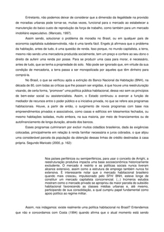 Entretanto, não podemos deixar de considerar que a dimensão da ilegalidade na provisão
de moradias urbanas pode tornar-se, muitas vezes, funcional para o mercado ao estabelecer a
manutenção do baixo custo de reprodução da força de trabalho, como também para um mercado
imobiliário especulativo. (Maricato, 1997).
Assim sendo, solucionar o problema da moradia no Brasil, ou em qualquer país de
economia capitalista subdesenvolvida, não é uma tarefa fácil. Engels já afirmava que o problema
da habitação, antes de tudo, é uma questão de renda. Isso porque, no mundo capitalista, a terra,
mesmo não sendo uma mercadoria produzida socialmente, tem um preço e confere ao seu dono o
direito de auferir uma renda por posse. Para se produzir uma casa para morar, é necessário,
antes de tudo, que se tenha a propriedade do solo. Não pode ser ignorado que, em virtude da sua
condição de mercadoria, a terra passa a ser monopolizada por aqueles que têm dinheiro para
comprá-la.
No Brasil, o que se verificou após a extinção do Banco Nacional da Habitação (BNH), na
década de 80, com todas as críticas que lhe possam ser erigidas, é que houve uma reestruturação
visando, de certa forma, “promover” uma política pública habitacional, dessa vez sem os princípios
de bem-estar social ou assistencialista. Assim, o Estado continuou a exercer a função de
mediador de recursos entre o poder público e a iniciativa privada, no que se refere aos programas
habitacionais. Houve, a partir de então, o surgimento de novos programas com base nos
empreendimentos privados e associativos, como casas e edifícios em loteamentos fechados, ou
mesmo habitações isoladas, muito embora, na sua maioria, por meio de financiamentos ou de
autofinanciamento de longa duração, através dos bancos.
Esses programas culminaram por excluir muitos cidadãos brasileiros, dada às exigências
colocadas, principalmente em relação à renda familiar necessária e juros cobrados, o que alijou
uma considerável parcela da população da obtenção dessas linhas de crédito destinadas à casa
própria. Segundo Maricato (2000, p. 162):
Nos países periféricos ou semiperiféricos, para usar o conceito de Arrighi, a
reestruturação produtiva impacta uma base socioeconômica historicamente
excludente. O mercado é restrito e as políticas sociais nunca tiveram
alcance extensivo, assim como a estrutura de emprego também nunca foi
extensiva. É interessante notar que o mercado habitacional brasileiro
quando mais cresceu, impulsionado pelo SFH/ BNH, esteve longe de
constituir um mercado capitalista concorrencial. (...) Inúmeros estudos
mostram como o mercado privado se apropriou da maior parcela do subsídio
habitacional favorecendo as classes médias urbanas e, até mesmo,
participando de sua consolidação, a qual cumpriu papel fundamental como
apoio político ao regime militar.
Assim, nos indagamos: existe realmente uma política habitacional no Brasil? Entendemos
que não e concordamos com Costa (1994) quando afirma que o atual momento está sendo
 