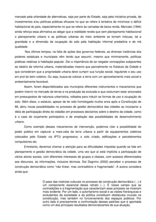 marcado pela orfandade de alternativas, seja por parte do Estado, seja pela iniciativa privada, de
investimentos e/ou políticas públicas eficazes no que se refere à tentativa de minimizar o déficit
habitacional do país, especialmente no que se refere às camadas de baixa renda. Maricato (1994)
ainda reforça essa afirmativa ao alegar que a realidade revela que sem planejamento habitacional
o planejamento urbano e as políticas urbanas do meio ambiente se tornam inócuas, tal a
gravidade e a dimensão da ocupação do solo pela habitação informal predatória e de má
qualidade.
Nos últimos tempos, na falta de ações dos governos federais, as diversas instâncias dos
poderes estaduais e municipais vêm tendo que assumir, mesmo que minimamente, políticas
públicas relativas à habitação popular. Daí a importância de se resgatar concepções subjacentes
ao ideário da reforma urbana, materializadas mesmo que parcialmente no Estatuto da Cidade e
que consideram que a propriedade urbana deve cumprir sua função social, regulando o seu uso
em prol do bem coletivo. Ou seja, busca-se colocar a terra com um aproveitamento mais social e
ambientalmente favorável.
Assim, foram disponibilizados aos municípios diferentes instrumentos e mecanismos que
podem intervir no mercado de terras e na produção da exclusão e que costumam estar ancorados
em pressupostos de natureza urbanística, voltados para induzir as formas de uso e ocupação do
solo. Além disso, o estatuto, apesar de ter sido homologado muitos anos após a Constituição de
88, abriu novas possibilidades no processo de gestão democrática das cidades ao incorporar a
idéia de participação direta do cidadão em processos decisórios sobre o destino da cidade, como
é o caso do orçamento participativo e de ampliação das possibilidades de desenvolvimento
urbano.
Como exemplo desses mecanismos de intervenção, podemos citar a possibilidade do
poder público em capturar a mais-valia da terra urbana a partir de equipamentos coletivos
colocados pelo Estado via IPTU progressivo, o solo criado, edificações e parcelamentos
compulsórios etc.
Entretanto, devemos chamar a atenção para as dificuldades impostas quando se fala em
planejamento e gestão democrática da cidade, uma vez que aí está implícita a participação de
vários atores sociais, com diferentes interesses de grupos e classes, com acessos diferenciados
aos discursos, às informações, inclusive técnicas. Daí Dagnino (2002) perceber o processo de
construção democrática como “não linear, mas contraditório e fragmentado”. A autora considera
ainda que:
O peso das matrizes culturais no processo de construção democrática (...) é
um componente essencial desse retrato (...). É nesse campo que as
contradições e a fragmentação que caracterizam esse processo se mostram
mais evidente. Por um lado, o autoritarismo social e as visões hierárquicas e
excludentes da sociedade e da política constituem obstáculos cruciais na
constituição, mas também no funcionamento dos espaços públicos. Por
outro lado é precisamente a confrontação desses padrões que é apontada
como um dos principais resultados democratizantes de sua atuação.
 