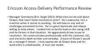 Ericsson Access-Delivery Performance Review
• Manager Comments (Eric Seigel 2013): What else can be said about
Shawn, that hasn’t been touched on prior? He is awesome, he’s a
machine when it comes to working. He will take on any and all
challenges presented to him. He is a great teammate and always
willing to help others. I tasked him to be the lead on the swing shift
and he thrives in that situation. He aggressively drives issues to
resolution. He communicates professionally with the customer, LEC,
and site techs (both written and verbally). A team of Shawn’s would
be a manager’s dream. I truly appreciate all Shawn does and his
work-ethic is unbelievable. A true role model.
 