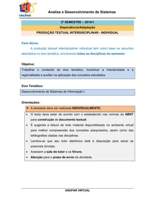 UNOPAR VIRTUAL
Analise e Desenvolvimento de Sistemas
2º SEMESTRE – 2014/1
Dependência/Adaptação
PRODUÇÃO TEXTUAL INTERDISCIPLINAR - INDIVIDUAL
Caro Aluno,
A produção textual interdisciplinar individual tem como base os assuntos
abordados no eixo temático, envolvendo todas as disciplinas do semestre.
Objetivo:
Trabalhar o conteúdo do eixo temático, incentivar a interatividade e a
regionalidade e auxiliar na aplicação dos conceitos estudados.
Eixo Temático:
Desenvolvimento de Sistemas de Informação I.
Orientações:
 A atividade deve ser realizada INDIVIDUALMENTE.
• O texto deve estar de acordo com o estabelecido nas normas da ABNT
para construção de documento textual.
• É sugerida a leitura de todo material disponibilizado no ambiente virtual
para melhor compreensão dos conceitos pesquisados, assim como das
bibliografias citadas nas disciplinas.
• Lembre-se que seu tutor eletrônico está à disposição para sanar as
possíveis dúvidas.
• Acessem a sala do tutor e os fóruns.
• Atenção para o prazo de envio da atividade.
 