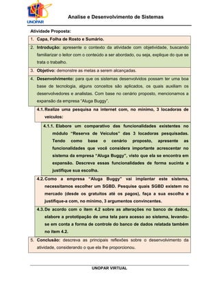 UNOPAR VIRTUAL
Analise e Desenvolvimento de Sistemas
Atividade Proposta:
1. Capa, Folha de Rosto e Sumário.
2. Introdução: apresente o contexto da atividade com objetividade, buscando
familiarizar o leitor com o conteúdo a ser abordado, ou seja, explique do que se
trata o trabalho.
3. Objetivo: demonstre as metas a serem alcançadas.
4. Desenvolvimento: para que os sistemas desenvolvidos possam ter uma boa
base de tecnologia, alguns conceitos são aplicados, os quais auxiliam os
desenvolvedores e analistas. Com base no cenário proposto, mencionamos a
expansão da empresa “Aluga Buggy”.
4.1.Realize uma pesquisa na internet com, no mínimo, 3 locadoras de
veículos:
4.1.1. Elabore um comparativo das funcionalidades existentes no
módulo “Reserva de Veículos” das 3 locadoras pesquisadas.
Tendo como base o cenário proposto, apresente as
funcionalidades que você considera importante acrescentar no
sistema da empresa “Aluga Buggy”, visto que ela se encontra em
expansão. Descreva essas funcionalidades de forma sucinta e
justifique sua escolha.
4.2.Como a empresa “Aluga Buggy” vai implantar este sistema,
necessitamos escolher um SGBD. Pesquise quais SGBD existem no
mercado (desde os gratuitos até os pagos), faça a sua escolha e
justifique-a com, no mínimo, 3 argumentos convincentes.
4.3.De acordo com o item 4.2 sobre as alterações no banco de dados,
elabore a prototipação de uma tela para acesso ao sistema, levando-
se em conta a forma de controle do banco de dados relatada também
no item 4.2.
5. Conclusão: descreva as principais reflexões sobre o desenvolvimento da
atividade, considerando o que ela lhe proporcionou.
 