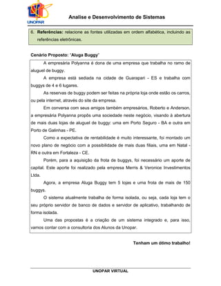 UNOPAR VIRTUAL
Analise e Desenvolvimento de Sistemas
6. Referências: relacione as fontes utilizadas em ordem alfabética, incluindo as
referências eletrônicas.
Cenário Proposto: “Aluga Buggy”
A empresária Polyanna é dona de uma empresa que trabalha no ramo de
aluguel de buggy.
A empresa está sediada na cidade de Guarapari - ES e trabalha com
buggys de 4 e 6 lugares.
As reservas de buggy podem ser feitas na própria loja onde estão os carros,
ou pela internet, através do site da empresa.
Em conversa com seus amigos também empresários, Roberto e Anderson,
a empresária Polyanna propôs uma sociedade neste negócio, visando à abertura
de mais duas lojas de aluguel de buggy: uma em Porto Seguro - BA e outra em
Porto de Galinhas - PE.
Como a expectativa de rentabilidade é muito interessante, foi montado um
novo plano de negócio com a possibilidade de mais duas filiais, uma em Natal -
RN e outra em Fortaleza - CE.
Porém, para a aquisição da frota de buggys, foi necessário um aporte de
capital. Este aporte foi realizado pela empresa Merris & Veronice Investimentos
Ltda.
Agora, a empresa Aluga Buggy tem 5 lojas e uma frota de mais de 150
buggys.
O sistema atualmente trabalha de forma isolada, ou seja, cada loja tem o
seu próprio servidor de banco de dados e servidor de aplicativo, trabalhando de
forma isolada.
Uma das propostas é a criação de um sistema integrado e, para isso,
vamos contar com a consultoria dos Alunos da Unopar.
Tenham um ótimo trabalho!
 