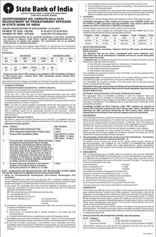 CENTRAL RECRUITMENT & PROMOTION DEPARTMENT,
CORPORATE CENTRE, MUMBAI
ADVERTISEMENT NO. CRPD/PO/2014-15/01
RECRUITMENT OF PROBATIONARY OFFICERS
IN STATE BANK OF INDIA
ONLINE REGISTRATION OF APPLICATION : 07.04.2014
PAYMENT OF FEES - ONLINE : 07.04.2014 TO 25.04.2014
PAYMENT OF FEES - OFFLINE : 10.04.2014 TO 28.04.2014
Recruitment Examination will be conducted tentatively in June 2014. Candidates
are advised to regularly check Bank's website www.statebankofindia.com or
www.sbi.co.in for details and updates. The examination will be as detailed
under point No. 4 - Selection procedure.
Applications are invited from eligible Indian Citizens for appointment as Probationary
Officers (POs) in State Bank of India. Candidates selected are liable to be posted anywhere
in India.
Backlog vacancies included in the above mentioned total vacancies.
VACANCIES :
VACANCIES VACANCIES (PWD)
SC ST OBC* GEN TOTAL VH OH Total
235 439 405 758 1837 29 31 60
SC ST OBC* TOTAL VH OH
10 327 - 337 7 9
*Vacancies reserved for OBC category are available to OBC Candidates belonging
to 'Non-creamy layer'. 'Creamy layer' OBC candidates should indicate their
category as 'General'.
Vacancies for OH & VH category candidates are reserved horizontally. Vacancies including
reserved vacancies are provisional and may vary according to the requirements of Bank.
1. ELIGIBLITY CRITERIA :
(A) Essential Academic Qualifications : (AS ON 10.08.2014)
Graduation in any discipline from a recognised University or any equivalent qualification
recognised as such by the Central Government.
Those who are in the Final year of their Graduation/Semester may also apply
provisionally subject to the condition that, if called for interview, they will have to produce
proof of having passed the graduation examination on or before 10.08.2014.
Candidate having integrated dual degree (IDD) certificate should ensure that the date of
passing the IDD is on or before 10.08.2014.
Note : The date of passing eligibility examination will be the date appearing on the
marksheet or provisional certificate issued by the University / Institute. In case the
result of a particular examination is posted on the website of the University / Institute
then a certificate issued by the appropriate authority of the University / Institute
indicating the date on which the result was posted on the website will be taken as the
date of passing.
(B) Age Limit : (As on 01.04.2014)
Not below 21 years and not above 30 years as on 01.04.2014 i.e candidates must have
been born not earlier than 02.04.1984 and not later than 01.04.1993 (both days inclusive)
Relaxation of Upper age limit
NOTE : CUMULATIVE AGE RELAXATION WILL NOT BE AVAILABLE EITHER UNDER
THE ABOVE ITEMS OR IN COMBINATION WITH ANY OTHER ITEMS.
2. Notes for Orthopaedically Handicapped (OH)/Visually Handicapped (VH)
candidates :
OH/VH Candidates who suffer from not less than 40% of relevant disability should
posses disability certificate issued by Medical Board duly constituted by Central or State
Government issued on or before last date of online submission of application :
a) Only those OH candidates who have locomotor disability or cerebral palsy with
locomotor impairment of minimum 40% and only those who fall in the following
categories are eligible to apply:
MW - Muscular weakness and limited physical endurance
OL - One leg affected (R or L)
BL- Both legs affected but not arms
OA - One arm affected (R or L) - (a) Impaired reach;
(b) weakness of grip;
© ataxia
b) Only those Visually handicapped persons who suffer from any one of the following
conditions are eligible to apply.
i) Total absence of sight.
ii) Visual acuity not exceeding 6/60 or 20/200 (Snellen) in the better eye with
correcting lenses.
iii) Limitation of the field of vision subtending an angle of 20 degrees or worse.
c) Candidates having low vision as defined in Chapter I, Para 2 (u) of The persons with
Disabilities (Equal opportunities, protections of rights and full participation) Act 1995.
d) At the time of written examination, only blind/low vision candidates and those
candidates whose writing speed is affected by cerebral palsy can use scribe/writer at
his/her own cost. In all such cases where a scribe/writer is used, the following rules
will apply :
Sr.No. category Age relaxation
1. Scheduled Caste/ Scheduled Tribe 5 Years
2. Other Backward Classes (Non-Creamy Layer) 3 Years
3. Persons With Disabilities (PWD) PWD (SC/ST)-15 Years
PWD (OBC)- 13 Years
PWD (Gen)- 10 Years
4. Ex Servicemen, Commissioned officers including 5 Years
Emergency Commissioned Officers (ECOs)/
Short Service Commissioned Officers (SSCOs)
who have rendered 5 years military service and
have been released on completion of assignment
(including those whose assignment is due to be
completed within one year from the last date of
receipt of application) otherwise than by way of
dismissal or discharge on account of misconduct
or inefficiency or physical disability attributable
to military service or invalidment.
5. Persons Ordinarily domiciled in the Kashmir 5 Years
Division of the state of Jammu & Kashmir
during the period 01.01.1980 to 31.12.1989
i) The candidate will have to arrange his/her own scribe/writer at his/her cost.
ii) The candidate will have to give a suitable undertaking, in the prescribed format at
the time of online examination.
iii) Only those candidates who use a scribe/writer shall be eligible for compensatory
time of 20 minutes and/or part there of for every hour of the examination provided
that the candidate uses scribe /writer for both the objective & descriptive test.
3. CATEGORY
Instructions for writing Category Name and Category Code no. while applying online.
Candidates belonging to OBC category but coming in the 'CREAMY LAYER', are
not entitled to OBC reservation and age relaxation. They should indicate their
category as 'GEN' or 'GEN (OH)' or 'GEN (VH)' (as applicable).
Various category names and their code numbers are given below.
PLEASE NOTE THAT CHANGE OF CATEGORY WILL NOT BE PERMITTED AT ANY
STAGE AFTER REGISTRATION OF ONLINE APPLICATION.
Category Code Category Code Category Code Category Code
SC 01 ST 04 OBC 07 GEN 10
SC(OH) 02 ST(OH) 05 OBC(OH) 08 GEN(OH) 11
SC(VH) 03 ST(VH) 06 OBC(VH) 09 GEN(VH) 12
4. SELECTION PROCEDURE :
Phase-I Examination consisting Objective Tests for 200 marks and Descriptive
Test for 50 marks.
The Objective Test will be online. Immediately after online Objective Test,
Descriptive Test will be administered. Cadidates will have to answer Descriptive
Test on paper/Pen mode.
(i) The Objective Test with 2 hour duration consists of 4 Sections with 50Objective Test:
marks each (Total 200 marks) as follows:
a) Test of English Language (Grammar, Vocabulary, Comprehension etc.)
b) Test of General Awareness, Marketing & Computers
c) Test of Data Analysis & Interpretation
d) Test of Reasoning (High Level)
The candidates are required to qualify in each of the Tests by securing passing marks,
to be decided by the Bank.
(ii) The Descriptive Test with 1 hour duration (50marks) will be of “TestDescriptive Test:
of English Language (comprehension, short précis, letter writing & essay)”.
The candidates are required to qualify in the Descriptive Test by securing passing
marks, to be decided by the Bank.
Descriptive Test paper of only those candidates will be evaluated who have scored
qualifying marks in the Objective Tests and are Placed adequately high as per total
marks in objective test.
(b) Phase-II Group Discussion (20 marks) & Interview (30 marks)
The aggregate marks of candidates qualifying in both the Objective Tests and
Descriptive Test will be arranged in descending order in each category. Adequate
number of candidates in each category, as decided by the Bank will be called for Group
Discussion and Interview. The qualifying marks in Group Discussion & Interview will be
as decided by the Bank.
Candidates qualified for GD & Interview under 'OBC' category are required to
submit OBC certificate containing the 'Non Creamy layer' clause. Candidates not
submiting the OBC certificate containing the 'Non Creamy layer' clause and
requesting to be interviewed under General category will not be entertained.
Final Selection
The candidates will have to qualify both in Phase-I and Phase-II separately.
Marks secured by the candidates in the Written Test (out of 250 marks) are converted to
out of 75 and marks secured in Group Discussion & Interview (out of 50 marks) are
converted to out of 25. The final merit list is arrived at after aggregating converted marks
of Written Test and Group Discussion & Interview out of 100 for each category.
The selection will be made from the top merit ranked candidates in each category.
Results of the candidates who have qualified for Phase II and the list of candidates
finally selected will be made available on the Bank's website. Final select list will be
published in Employment News/ Rozgar Samachar.
5. The examination will be held in the month of June 2014 (Tentatively) . The Tentative
List of examination centres is Placed as Point No. : 12.
Candidate should Choose the name of the Centre where he/she desires to
take the examination. NO CHANGE IN THE CHOICE OF EXAMINATION CENTRE
WILL BE ENTERTAINED UNDER ANY CIRCUMSTANCES. BANK RESERVES
THE RIGHT TO ADD OR DELETE ANY CENTRE OR ALTER EXAMINATION DATE AT
ITS DISCRETION.
6. EMOLUMENTS:
PAY: The starting basic pay is 16,900/-(with 4 increments) in the scale of 14500-600/` `
7-18700-700/2-20100-800/7-25700 applicable to Junior Management Grade Scale I.
The official will also be eligible for D.A, H.R.A & C.C.A as per rules in force from time to
time. The compensation per annum at Mumbai is around 8,40,000/-. The break up of`
monthly compensation is as under:
Cash Component 34,320/-`
Bank's contribution to PF 1,690/-`
Housing (Lease Rental) 29,500/-`
Perquisites (Conveyance, Newspapers, Entertainment
allowance, House & Furniture Maintenance etc. 4,130/-`
In addition, the officers are also entitled to other benefits like –
(i) Medical Aid for self (100%) and for family (75%)
(ii) Home Travel Concession/Leave Fare Concession
(iii) Concessional Interest Rates for Housing/Car/Personal Loans
The salary scales are under revision with effect from November 2012.
CAREER PATH
The Probationary Officers will be on probation of two years during which they will be
given intensive training. Towards end of their probation / training period, they will be
subjected to a screening process. While those Officers who achieve the predetermined
standards may be confirmed and given placement in the next higher grade i.e., Officer
Middle Management Grade Scale II, others who qualify the test but fail to achieve the
standards set for placement in Middle Management Grade Scale II, will be confirmed as
Officer Junior Management Scale Grade I. The services of those Officers who fail to
qualify in this process will be terminated.
Bank provides immense opportunities for growth in the Bank including opportunities for
postings abroad. The attractive promotion policy of the Bank provides an opportunity to
the meritorious and exceptionally brilliant officers to reach the Top Management Grade
in a reasonably quick time.
7. APPLICATION FEE AND INTIMATION CHARGE: (Non Refundable)
Sr. No. Category Total
1. SC/ST/PWD 100/- (Intimation Charges only)`
2. General and Others 500/- (App. Fee including intimation charges)`
Fee/Intimation charges once paid will NOT be refunded on any account nor can it be
held in reserve for any other examination or selection.
Cont to page: 2
 