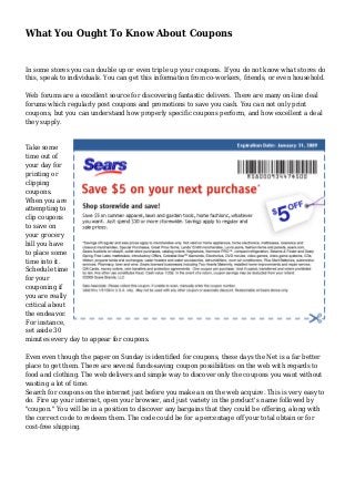 What You Ought To Know About Coupons
In some stores you can double up or even triple up your coupons. If you do not know what stores do
this, speak to individuals. You can get this information from co-workers, friends, or even household.
Web forums are a excellent source for discovering fantastic delivers. There are many on-line deal
forums which regularly post coupons and promotions to save you cash. You can not only print
coupons, but you can understand how properly specific coupons perform, and how excellent a deal
they supply.
Take some
time out of
your day for
printing or
clipping
coupons.
When you are
attempting to
clip coupons
to save on
your grocery
bill you have
to place some
time into it.
Schedule time
for your
couponing if
you are really
critical about
the endeavor.
For instance,
set aside 30
minutes every day to appear for coupons.
Even even though the paper on Sunday is identified for coupons, these days the Net is a far better
place to get them. There are several funds-saving coupon possibilities on the web with regards to
food and clothing. The web delivers and simple way to discover only the coupons you want without
wasting a lot of time.
Search for coupons on the internet just before you make an on the web acquire. This is very easy to
do. Fire up your internet, open your browser, and just variety in the product's name followed by
"coupon." You will be in a position to discover any bargains that they could be offering, along with
the correct code to redeem them. The code could be for a percentage off your total obtain or for
cost-free shipping.
 