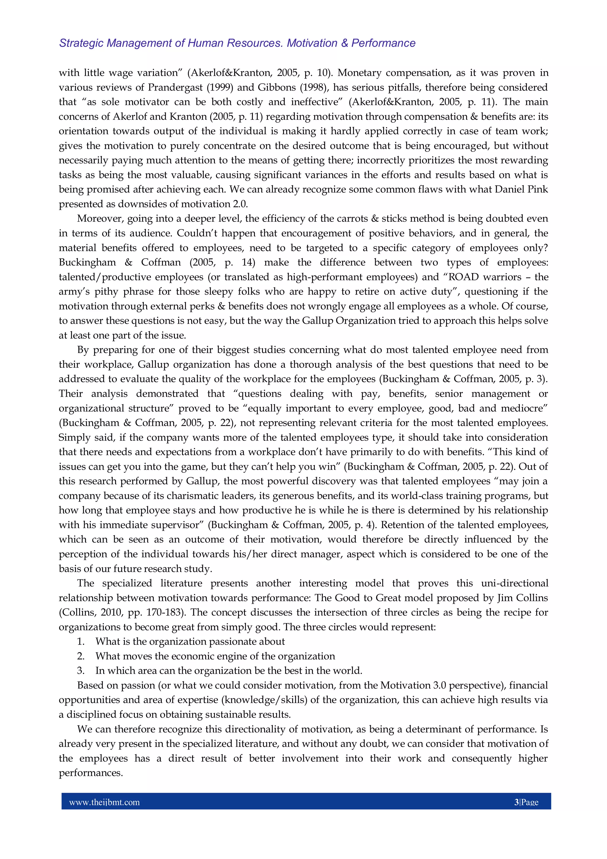 www.theijbmt.com 3|Page
Strategic Management of Human Resources. Motivation & Performance
with little wage variation” (Akerlof&Kranton, 2005, p. 10). Monetary compensation, as it was proven in
various reviews of Prandergast (1999) and Gibbons (1998), has serious pitfalls, therefore being considered
that “as sole motivator can be both costly and ineffective” (Akerlof&Kranton, 2005, p. 11). The main
concerns of Akerlof and Kranton (2005, p. 11) regarding motivation through compensation & benefits are: its
orientation towards output of the individual is making it hardly applied correctly in case of team work;
gives the motivation to purely concentrate on the desired outcome that is being encouraged, but without
necessarily paying much attention to the means of getting there; incorrectly prioritizes the most rewarding
tasks as being the most valuable, causing significant variances in the efforts and results based on what is
being promised after achieving each. We can already recognize some common flaws with what Daniel Pink
presented as downsides of motivation 2.0.
Moreover, going into a deeper level, the efficiency of the carrots & sticks method is being doubted even
in terms of its audience. Couldn’t happen that encouragement of positive behaviors, and in general, the
material benefits offered to employees, need to be targeted to a specific category of employees only?
Buckingham & Coffman (2005, p. 14) make the difference between two types of employees:
talented/productive employees (or translated as high-performant employees) and “ROAD warriors – the
army’s pithy phrase for those sleepy folks who are happy to retire on active duty”, questioning if the
motivation through external perks & benefits does not wrongly engage all employees as a whole. Of course,
to answer these questions is not easy, but the way the Gallup Organization tried to approach this helps solve
at least one part of the issue.
By preparing for one of their biggest studies concerning what do most talented employee need from
their workplace, Gallup organization has done a thorough analysis of the best questions that need to be
addressed to evaluate the quality of the workplace for the employees (Buckingham & Coffman, 2005, p. 3).
Their analysis demonstrated that “questions dealing with pay, benefits, senior management or
organizational structure” proved to be “equally important to every employee, good, bad and mediocre”
(Buckingham & Coffman, 2005, p. 22), not representing relevant criteria for the most talented employees.
Simply said, if the company wants more of the talented employees type, it should take into consideration
that there needs and expectations from a workplace don’t have primarily to do with benefits. “This kind of
issues can get you into the game, but they can’t help you win” (Buckingham & Coffman, 2005, p. 22). Out of
this research performed by Gallup, the most powerful discovery was that talented employees “may join a
company because of its charismatic leaders, its generous benefits, and its world-class training programs, but
how long that employee stays and how productive he is while he is there is determined by his relationship
with his immediate supervisor” (Buckingham & Coffman, 2005, p. 4). Retention of the talented employees,
which can be seen as an outcome of their motivation, would therefore be directly influenced by the
perception of the individual towards his/her direct manager, aspect which is considered to be one of the
basis of our future research study.
The specialized literature presents another interesting model that proves this uni-directional
relationship between motivation towards performance: The Good to Great model proposed by Jim Collins
(Collins, 2010, pp. 170-183). The concept discusses the intersection of three circles as being the recipe for
organizations to become great from simply good. The three circles would represent:
1. What is the organization passionate about
2. What moves the economic engine of the organization
3. In which area can the organization be the best in the world.
Based on passion (or what we could consider motivation, from the Motivation 3.0 perspective), financial
opportunities and area of expertise (knowledge/skills) of the organization, this can achieve high results via
a disciplined focus on obtaining sustainable results.
We can therefore recognize this directionality of motivation, as being a determinant of performance. Is
already very present in the specialized literature, and without any doubt, we can consider that motivation of
the employees has a direct result of better involvement into their work and consequently higher
performances.
 