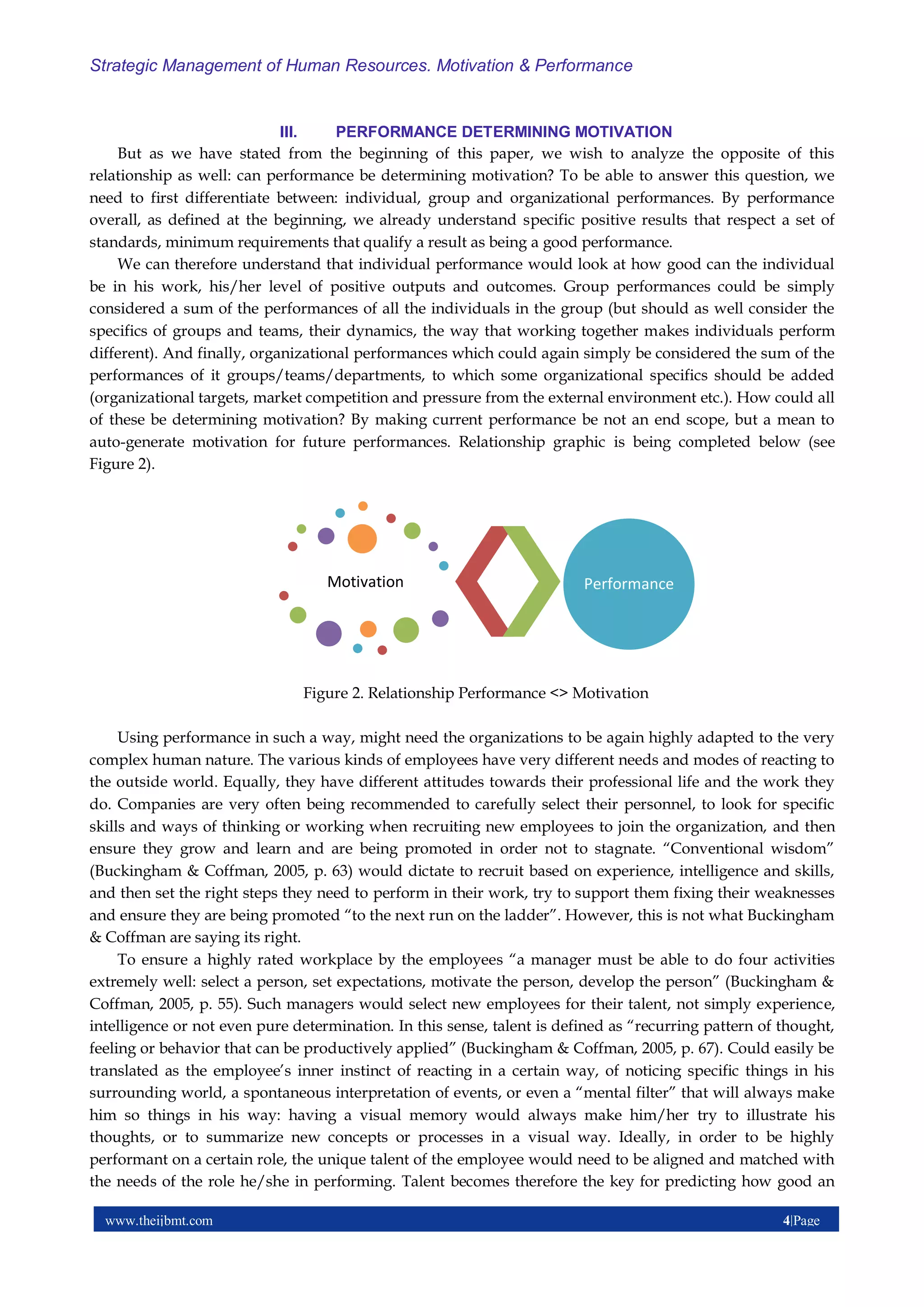 www.theijbmt.com 4|Page
Strategic Management of Human Resources. Motivation & Performance
III. PERFORMANCE DETERMINING MOTIVATION
But as we have stated from the beginning of this paper, we wish to analyze the opposite of this
relationship as well: can performance be determining motivation? To be able to answer this question, we
need to first differentiate between: individual, group and organizational performances. By performance
overall, as defined at the beginning, we already understand specific positive results that respect a set of
standards, minimum requirements that qualify a result as being a good performance.
We can therefore understand that individual performance would look at how good can the individual
be in his work, his/her level of positive outputs and outcomes. Group performances could be simply
considered a sum of the performances of all the individuals in the group (but should as well consider the
specifics of groups and teams, their dynamics, the way that working together makes individuals perform
different). And finally, organizational performances which could again simply be considered the sum of the
performances of it groups/teams/departments, to which some organizational specifics should be added
(organizational targets, market competition and pressure from the external environment etc.). How could all
of these be determining motivation? By making current performance be not an end scope, but a mean to
auto-generate motivation for future performances. Relationship graphic is being completed below (see
Figure 2).
Figure 2. Relationship Performance <> Motivation
Using performance in such a way, might need the organizations to be again highly adapted to the very
complex human nature. The various kinds of employees have very different needs and modes of reacting to
the outside world. Equally, they have different attitudes towards their professional life and the work they
do. Companies are very often being recommended to carefully select their personnel, to look for specific
skills and ways of thinking or working when recruiting new employees to join the organization, and then
ensure they grow and learn and are being promoted in order not to stagnate. “Conventional wisdom”
(Buckingham & Coffman, 2005, p. 63) would dictate to recruit based on experience, intelligence and skills,
and then set the right steps they need to perform in their work, try to support them fixing their weaknesses
and ensure they are being promoted “to the next run on the ladder”. However, this is not what Buckingham
& Coffman are saying its right.
To ensure a highly rated workplace by the employees “a manager must be able to do four activities
extremely well: select a person, set expectations, motivate the person, develop the person” (Buckingham &
Coffman, 2005, p. 55). Such managers would select new employees for their talent, not simply experience,
intelligence or not even pure determination. In this sense, talent is defined as “recurring pattern of thought,
feeling or behavior that can be productively applied” (Buckingham & Coffman, 2005, p. 67). Could easily be
translated as the employee’s inner instinct of reacting in a certain way, of noticing specific things in his
surrounding world, a spontaneous interpretation of events, or even a “mental filter” that will always make
him so things in his way: having a visual memory would always make him/her try to illustrate his
thoughts, or to summarize new concepts or processes in a visual way. Ideally, in order to be highly
performant on a certain role, the unique talent of the employee would need to be aligned and matched with
the needs of the role he/she in performing. Talent becomes therefore the key for predicting how good an
Motivation Performance
 