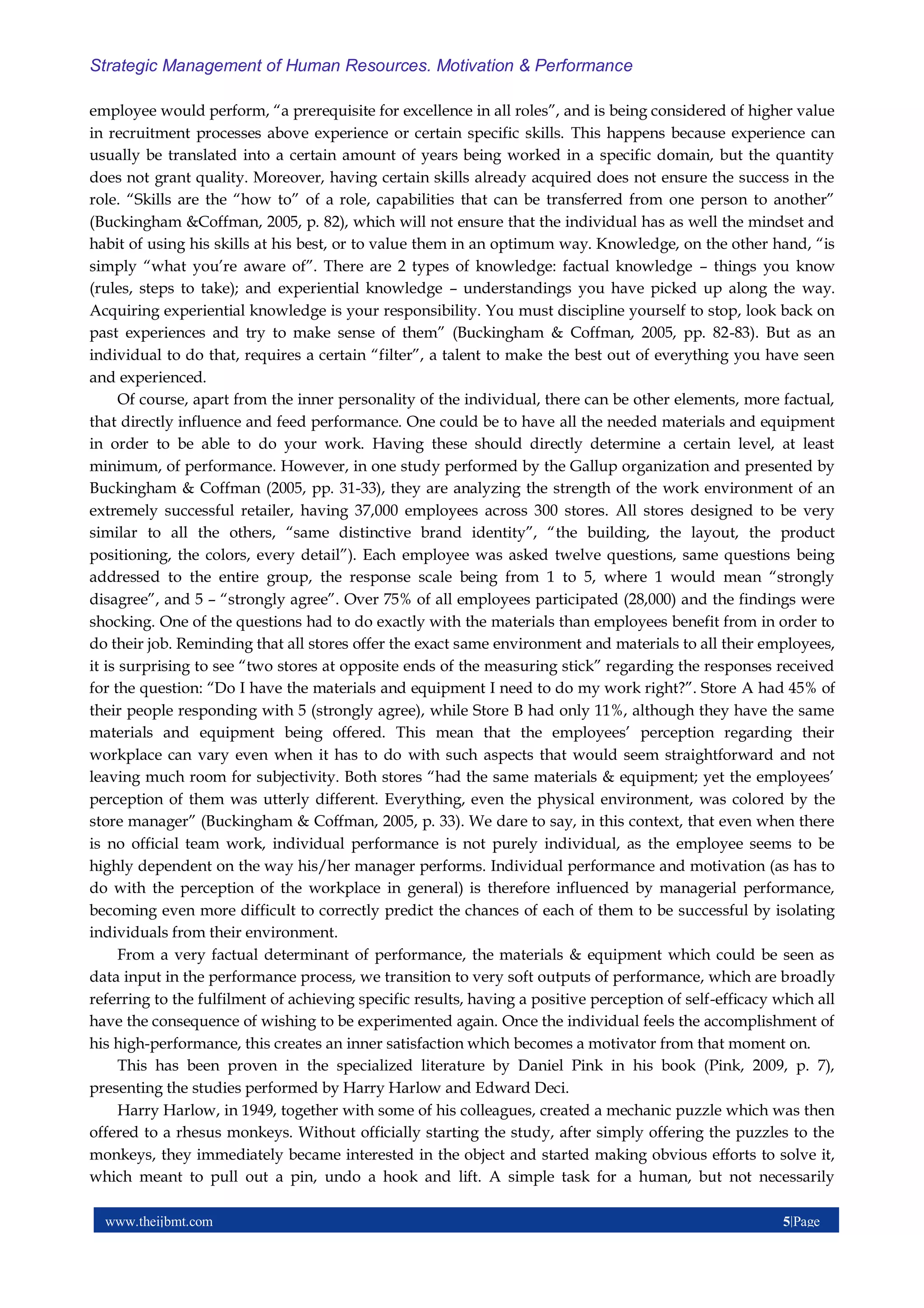 www.theijbmt.com 5|Page
Strategic Management of Human Resources. Motivation & Performance
employee would perform, “a prerequisite for excellence in all roles”, and is being considered of higher value
in recruitment processes above experience or certain specific skills. This happens because experience can
usually be translated into a certain amount of years being worked in a specific domain, but the quantity
does not grant quality. Moreover, having certain skills already acquired does not ensure the success in the
role. “Skills are the “how to” of a role, capabilities that can be transferred from one person to another”
(Buckingham &Coffman, 2005, p. 82), which will not ensure that the individual has as well the mindset and
habit of using his skills at his best, or to value them in an optimum way. Knowledge, on the other hand, “is
simply “what you’re aware of”. There are 2 types of knowledge: factual knowledge – things you know
(rules, steps to take); and experiential knowledge – understandings you have picked up along the way.
Acquiring experiential knowledge is your responsibility. You must discipline yourself to stop, look back on
past experiences and try to make sense of them” (Buckingham & Coffman, 2005, pp. 82-83). But as an
individual to do that, requires a certain “filter”, a talent to make the best out of everything you have seen
and experienced.
Of course, apart from the inner personality of the individual, there can be other elements, more factual,
that directly influence and feed performance. One could be to have all the needed materials and equipment
in order to be able to do your work. Having these should directly determine a certain level, at least
minimum, of performance. However, in one study performed by the Gallup organization and presented by
Buckingham & Coffman (2005, pp. 31-33), they are analyzing the strength of the work environment of an
extremely successful retailer, having 37,000 employees across 300 stores. All stores designed to be very
similar to all the others, “same distinctive brand identity”, “the building, the layout, the product
positioning, the colors, every detail”). Each employee was asked twelve questions, same questions being
addressed to the entire group, the response scale being from 1 to 5, where 1 would mean “strongly
disagree”, and 5 – “strongly agree”. Over 75% of all employees participated (28,000) and the findings were
shocking. One of the questions had to do exactly with the materials than employees benefit from in order to
do their job. Reminding that all stores offer the exact same environment and materials to all their employees,
it is surprising to see “two stores at opposite ends of the measuring stick” regarding the responses received
for the question: “Do I have the materials and equipment I need to do my work right?”. Store A had 45% of
their people responding with 5 (strongly agree), while Store B had only 11%, although they have the same
materials and equipment being offered. This mean that the employees’ perception regarding their
workplace can vary even when it has to do with such aspects that would seem straightforward and not
leaving much room for subjectivity. Both stores “had the same materials & equipment; yet the employees’
perception of them was utterly different. Everything, even the physical environment, was colored by the
store manager” (Buckingham & Coffman, 2005, p. 33). We dare to say, in this context, that even when there
is no official team work, individual performance is not purely individual, as the employee seems to be
highly dependent on the way his/her manager performs. Individual performance and motivation (as has to
do with the perception of the workplace in general) is therefore influenced by managerial performance,
becoming even more difficult to correctly predict the chances of each of them to be successful by isolating
individuals from their environment.
From a very factual determinant of performance, the materials & equipment which could be seen as
data input in the performance process, we transition to very soft outputs of performance, which are broadly
referring to the fulfilment of achieving specific results, having a positive perception of self-efficacy which all
have the consequence of wishing to be experimented again. Once the individual feels the accomplishment of
his high-performance, this creates an inner satisfaction which becomes a motivator from that moment on.
This has been proven in the specialized literature by Daniel Pink in his book (Pink, 2009, p. 7),
presenting the studies performed by Harry Harlow and Edward Deci.
Harry Harlow, in 1949, together with some of his colleagues, created a mechanic puzzle which was then
offered to a rhesus monkeys. Without officially starting the study, after simply offering the puzzles to the
monkeys, they immediately became interested in the object and started making obvious efforts to solve it,
which meant to pull out a pin, undo a hook and lift. A simple task for a human, but not necessarily
 