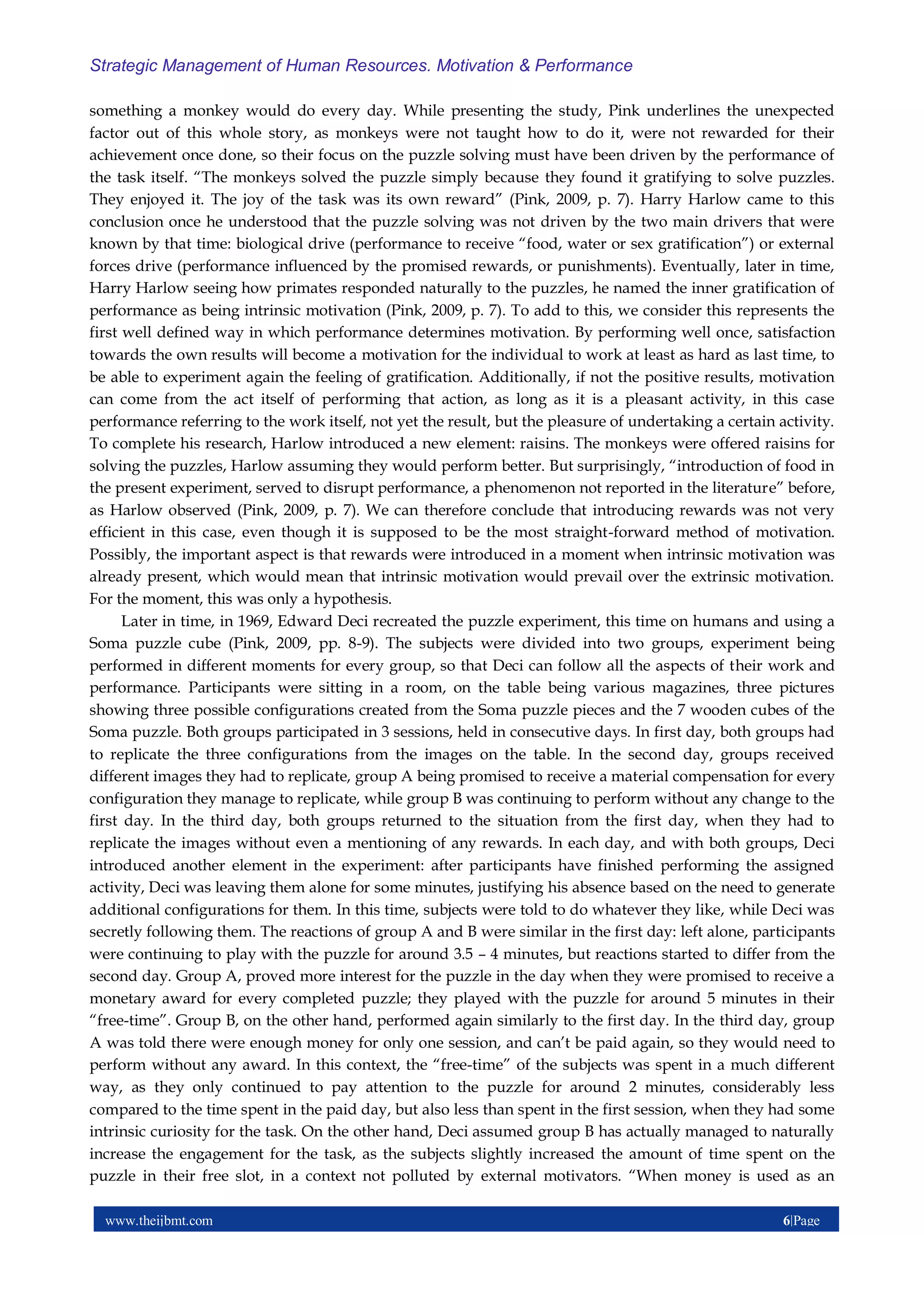 www.theijbmt.com 6|Page
Strategic Management of Human Resources. Motivation & Performance
something a monkey would do every day. While presenting the study, Pink underlines the unexpected
factor out of this whole story, as monkeys were not taught how to do it, were not rewarded for their
achievement once done, so their focus on the puzzle solving must have been driven by the performance of
the task itself. “The monkeys solved the puzzle simply because they found it gratifying to solve puzzles.
They enjoyed it. The joy of the task was its own reward” (Pink, 2009, p. 7). Harry Harlow came to this
conclusion once he understood that the puzzle solving was not driven by the two main drivers that were
known by that time: biological drive (performance to receive “food, water or sex gratification”) or external
forces drive (performance influenced by the promised rewards, or punishments). Eventually, later in time,
Harry Harlow seeing how primates responded naturally to the puzzles, he named the inner gratification of
performance as being intrinsic motivation (Pink, 2009, p. 7). To add to this, we consider this represents the
first well defined way in which performance determines motivation. By performing well once, satisfaction
towards the own results will become a motivation for the individual to work at least as hard as last time, to
be able to experiment again the feeling of gratification. Additionally, if not the positive results, motivation
can come from the act itself of performing that action, as long as it is a pleasant activity, in this case
performance referring to the work itself, not yet the result, but the pleasure of undertaking a certain activity.
To complete his research, Harlow introduced a new element: raisins. The monkeys were offered raisins for
solving the puzzles, Harlow assuming they would perform better. But surprisingly, “introduction of food in
the present experiment, served to disrupt performance, a phenomenon not reported in the literature” before,
as Harlow observed (Pink, 2009, p. 7). We can therefore conclude that introducing rewards was not very
efficient in this case, even though it is supposed to be the most straight-forward method of motivation.
Possibly, the important aspect is that rewards were introduced in a moment when intrinsic motivation was
already present, which would mean that intrinsic motivation would prevail over the extrinsic motivation.
For the moment, this was only a hypothesis.
Later in time, in 1969, Edward Deci recreated the puzzle experiment, this time on humans and using a
Soma puzzle cube (Pink, 2009, pp. 8-9). The subjects were divided into two groups, experiment being
performed in different moments for every group, so that Deci can follow all the aspects of their work and
performance. Participants were sitting in a room, on the table being various magazines, three pictures
showing three possible configurations created from the Soma puzzle pieces and the 7 wooden cubes of the
Soma puzzle. Both groups participated in 3 sessions, held in consecutive days. In first day, both groups had
to replicate the three configurations from the images on the table. In the second day, groups received
different images they had to replicate, group A being promised to receive a material compensation for every
configuration they manage to replicate, while group B was continuing to perform without any change to the
first day. In the third day, both groups returned to the situation from the first day, when they had to
replicate the images without even a mentioning of any rewards. In each day, and with both groups, Deci
introduced another element in the experiment: after participants have finished performing the assigned
activity, Deci was leaving them alone for some minutes, justifying his absence based on the need to generate
additional configurations for them. In this time, subjects were told to do whatever they like, while Deci was
secretly following them. The reactions of group A and B were similar in the first day: left alone, participants
were continuing to play with the puzzle for around 3.5 – 4 minutes, but reactions started to differ from the
second day. Group A, proved more interest for the puzzle in the day when they were promised to receive a
monetary award for every completed puzzle; they played with the puzzle for around 5 minutes in their
“free-time”. Group B, on the other hand, performed again similarly to the first day. In the third day, group
A was told there were enough money for only one session, and can’t be paid again, so they would need to
perform without any award. In this context, the “free-time” of the subjects was spent in a much different
way, as they only continued to pay attention to the puzzle for around 2 minutes, considerably less
compared to the time spent in the paid day, but also less than spent in the first session, when they had some
intrinsic curiosity for the task. On the other hand, Deci assumed group B has actually managed to naturally
increase the engagement for the task, as the subjects slightly increased the amount of time spent on the
puzzle in their free slot, in a context not polluted by external motivators. “When money is used as an
 