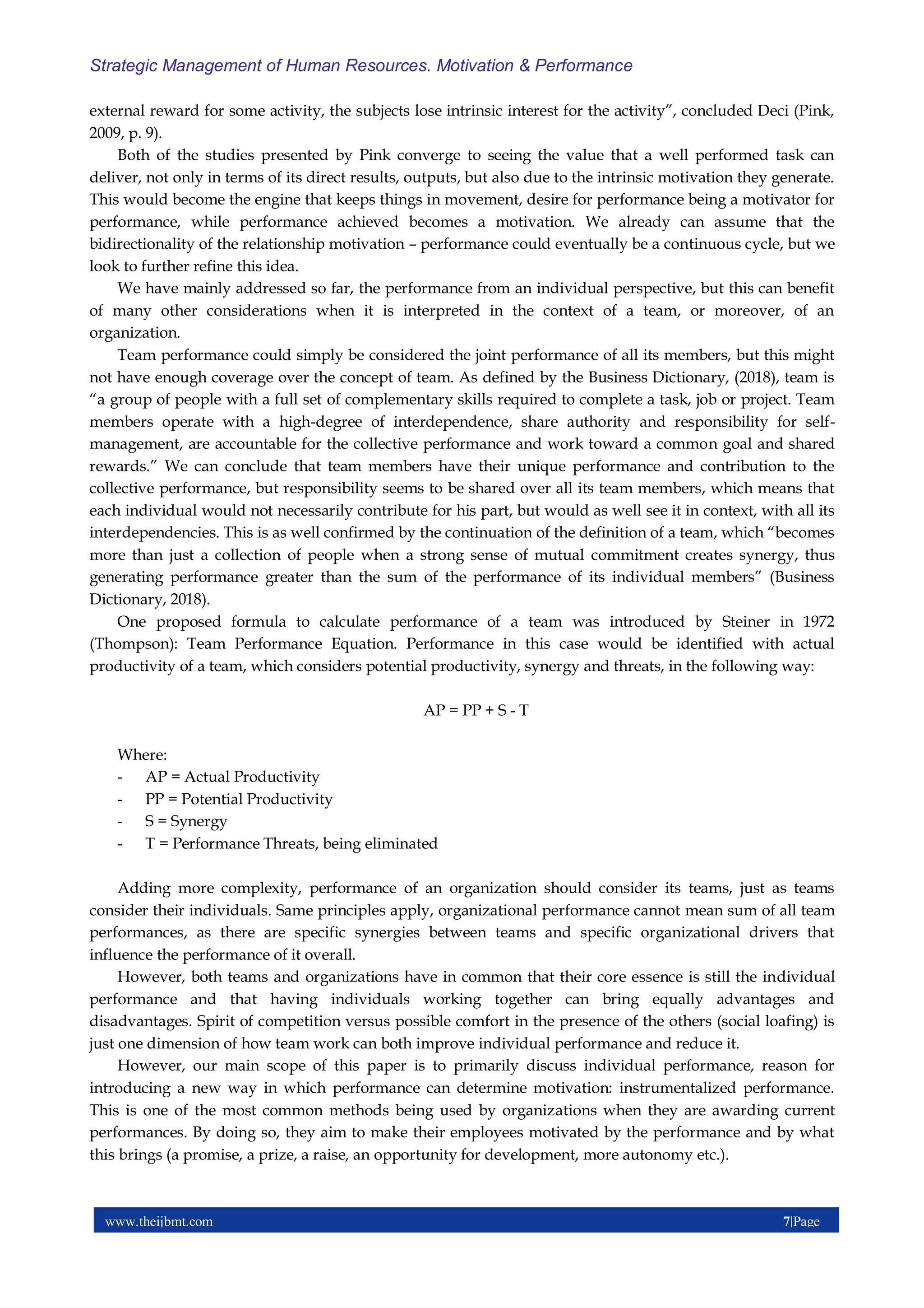 www.theijbmt.com 7|Page
Strategic Management of Human Resources. Motivation & Performance
external reward for some activity, the subjects lose intrinsic interest for the activity”, concluded Deci (Pink,
2009, p. 9).
Both of the studies presented by Pink converge to seeing the value that a well performed task can
deliver, not only in terms of its direct results, outputs, but also due to the intrinsic motivation they generate.
This would become the engine that keeps things in movement, desire for performance being a motivator for
performance, while performance achieved becomes a motivation. We already can assume that the
bidirectionality of the relationship motivation – performance could eventually be a continuous cycle, but we
look to further refine this idea.
We have mainly addressed so far, the performance from an individual perspective, but this can benefit
of many other considerations when it is interpreted in the context of a team, or moreover, of an
organization.
Team performance could simply be considered the joint performance of all its members, but this might
not have enough coverage over the concept of team. As defined by the Business Dictionary, (2018), team is
“a group of people with a full set of complementary skills required to complete a task, job or project. Team
members operate with a high-degree of interdependence, share authority and responsibility for self-
management, are accountable for the collective performance and work toward a common goal and shared
rewards.” We can conclude that team members have their unique performance and contribution to the
collective performance, but responsibility seems to be shared over all its team members, which means that
each individual would not necessarily contribute for his part, but would as well see it in context, with all its
interdependencies. This is as well confirmed by the continuation of the definition of a team, which “becomes
more than just a collection of people when a strong sense of mutual commitment creates synergy, thus
generating performance greater than the sum of the performance of its individual members” (Business
Dictionary, 2018).
One proposed formula to calculate performance of a team was introduced by Steiner in 1972
(Thompson): Team Performance Equation. Performance in this case would be identified with actual
productivity of a team, which considers potential productivity, synergy and threats, in the following way:
AP = PP + S - T
Where:
- AP = Actual Productivity
- PP = Potential Productivity
- S = Synergy
- T = Performance Threats, being eliminated
Adding more complexity, performance of an organization should consider its teams, just as teams
consider their individuals. Same principles apply, organizational performance cannot mean sum of all team
performances, as there are specific synergies between teams and specific organizational drivers that
influence the performance of it overall.
However, both teams and organizations have in common that their core essence is still the individual
performance and that having individuals working together can bring equally advantages and
disadvantages. Spirit of competition versus possible comfort in the presence of the others (social loafing) is
just one dimension of how team work can both improve individual performance and reduce it.
However, our main scope of this paper is to primarily discuss individual performance, reason for
introducing a new way in which performance can determine motivation: instrumentalized performance.
This is one of the most common methods being used by organizations when they are awarding current
performances. By doing so, they aim to make their employees motivated by the performance and by what
this brings (a promise, a prize, a raise, an opportunity for development, more autonomy etc.).
 