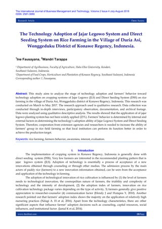 www.theijbmt.com 28|Page
The International Journal of Business Management and Technology, Volume 2 Issue 4 July-August 2018
ISSN: 2581-3889
Research Article Open Access
The Technology Adoption of Jajar Legowo System and Direct
Seeding System on Rice Farming in the Village of Duria Asi,
Wonggeduku District of Konawe Regency, Indonesia.
1
Ine Fausayana, 2
Wandri Tarappa
1 Department of Agribusiness, Faculty of Agriculture, Halu Oleo University, Kendari,
Southeast Sulawesi, Indonesia.
2Department of Food Crops, Horticulture and Plantation of Konawe Regency, Southeast Sulawesi, Indonesia
Corresponding author: I. Fausayana,
Abstract: This study aims to analyze the stage of technology adoption and farmers’ behavior toward
technology adoption on cropping systems of Jajar Legowo (JLS) and Direct Seeding System (DSS) on rice
farming in the village of Duria Asi, Wonggeduku district of Konawe Regency, Indonesia. This research was
conducted on March to May 2017. The research approach used is qualitative research. Data collection was
conducted through in-depth interviews, participatory observation, documentation, and archival footage.
Data were analyzed using qualitative descriptive analysis. The results showed that the application of of jajar
legowo planting system has not been widely applied (23%). Farmers’ behavior is determined by internal and
external factors in determining the technology’s adoption ability of Jajar Legowo System and Direct Seeding
System. Therefore, cooperation from extension agencies and researchers is needed to increase the ability of
farmers’ group in rice field farming so that local institution can perform its function better in order to
achieve the production target.
Keywords: rice farming, farmers behavior, awareness, interest, evaluation.
I. Introduction
The implementation of cropping system in Konawe Regency, Indonesia is generally done with
direct seeding system (DSS). Very few farmers are interested in the recommended planting pattern that is
jajar legowo system (JLS). Adoption of technology is essentially a process of acceptance of a new
innovations obtained through counseling or through other medias. The admission process by the main
actors of paddy rice (farmers) to a new innovation information obtained, can be seen from the acceptance
and application of the technology in farming.
The adoption of technological innovation of rice cultivation is influenced by (1) the level of farmers
needs to technological innovation, the cosmopolitan nature of farmers, the triability and complexity of
technology and the intensity of development, (2) the adoption index of farmers, innovation on rice
cultivation technology package varies depending on the type of activity, 3) farmers generally give positive
appreciation to researcher-counselor (4) communication factor (Efendy J and Hutapea Y, 2010). Another
research pointed out that farmers’ adoption index shows the majority on the application of relatively high
nursering practices (Ndagi A. H et al, 2016). Apart from the technology characteristics, there are other
significant aspects that influence farmer’ adoption decisions such as counseling, capital resources, social
influences, and institutional factor. (Jamal K et al, 2014).
 