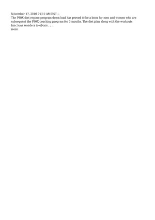 November 17, 2010 01:10 AM EST --
The P90X diet regime program down load has proved to be a boon for men and women who are
subsequent the P90X coaching program for 3 months. The diet plan along with the workouts
functions wonders to obtain . . .
more
 