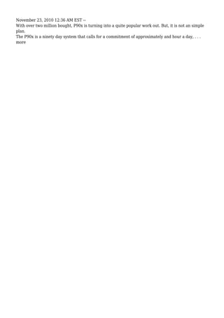 November 23, 2010 12:36 AM EST --
With over two million bought, P90x is turning into a quite popular work out. But, it is not an simple
plan.
The P90x is a ninety day system that calls for a commitment of approximately and hour a day, . . .
more
 