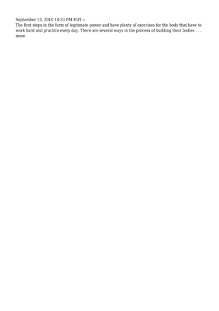 September 13, 2010 10:33 PM EDT --
The first steps in the form of legitimate power and have plenty of exercises for the body that have to
work hard and practice every day. There are several ways in the process of building their bodies . . .
more
 