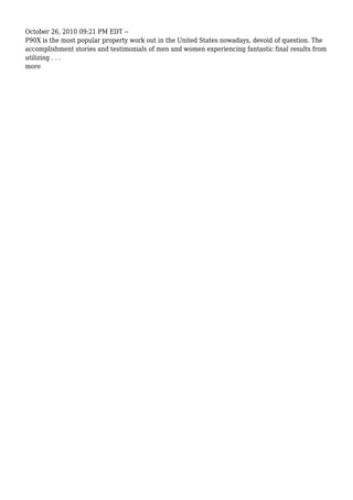 October 26, 2010 09:21 PM EDT --
P90X is the most popular property work out in the United States nowadays, devoid of question. The
accomplishment stories and testimonials of men and women experiencing fantastic final results from
utilizing . . .
more
 
