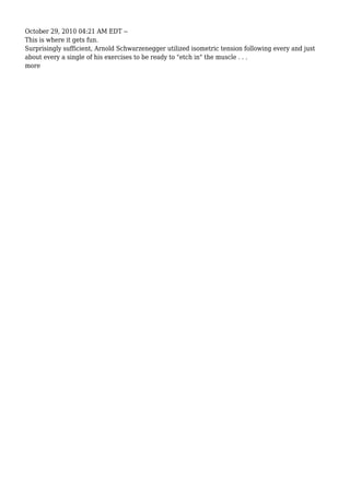 October 29, 2010 04:21 AM EDT --
This is where it gets fun.
Surprisingly sufficient, Arnold Schwarzenegger utilized isometric tension following every and just
about every a single of his exercises to be ready to "etch in" the muscle . . .
more
 