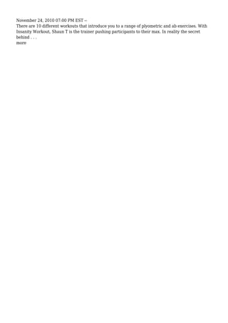 November 24, 2010 07:00 PM EST --
There are 10 different workouts that introduce you to a range of plyometric and ab exercises. With
Insanity Workout, Shaun T is the trainer pushing participants to their max. In reality the secret
behind . . .
more
 