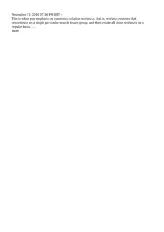November 16, 2010 07:16 PM EST --
This is when you emphasis on numerous isolation workouts, that is, workout routines that
concentrate on a single particular muscle tissue group, and then rotate all those workouts on a
regular basis. . . .
more
 