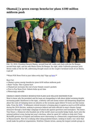Obamaâ€™s green energy benefactor plans $100 million
midterm push
Feb. 14, 2014: President Barack Obama, second from left, walks and chats with Joe De Bosque,
second from right, and his wife Maria Gloria De Bosque, far right, while California governor Jerry
Brown walks at the far left, addressing drought issues on the couple's farmland south of Los Banos,
Calif.AP
**Want FOX News First in your inbox every day? Sign up here.**
Buzz Cut:
o Obama's green energy benefactor plans $100 million midterm push
o Baier Tracks: This is gonna hurt
o ObamaCare increases the cost of your female cousin's pockets
o First in Fox News First: Osborn locks up air time
o Menacingly adorable
OBAMA'S GREEN ENERGY BENEFACTOR PLANS $100 MILLION MIDTERM PUSH
Want to know why the president and his team are stampeding to talk about global warming despite
increasing public disinterest in the topic, a bitterly cold and snowy winter and deepening skepticism
about the costs of clamping down on industry as the economy again falters? It turns out that money
talks. From the NYT: "A billionaire retired investor is forging plans to spend as much as $100 million
during the 2014 election, seeking to pressure federal and state officials to enact climate change
measures through a hard-edge campaign of attack ads against governors and lawmakers. The donor,
Tom Steyer, a Democrat who founded one of the world's most successful hedge funds, burst onto the
national political scene during last year's elections, when he spent $11 million to help elect Terry
McAuliffe governor of Virginia and millions more intervening in a Democratic congressional primary
in Massachusetts. Now he is rallying other deep-pocketed donors, seeking to build a war chest that
would make his political organization, NextGen Climate Action, among the largest outside groups in
 