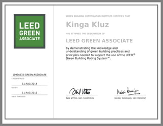 10936232-GREEN-ASSOCIATE
CREDENTIAL ID
11 AUG 2014
ISSUED
11 AUG 2016
VALID THROUGH
GREEN BUILDING CERTIFICATION INSTITUTE CERTIFIES THAT
Kinga Kluz
HAS ATTAINED THE DESIGNATION OF
LEED GREEN ASSOCIATE
by demonstrating the knowledge and
understanding of green building practices and
principles needed to support the use of the LEED®
Green Building Rating System™.
GAIL VITTORI, GBCI CHAIRPERSON MAHESH RAMANUJAM, GBCI PRESIDENT
 