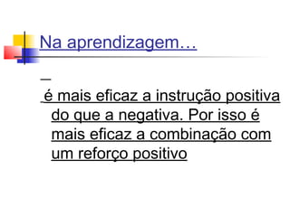 Na aprendizagem…
é mais eficaz a instrução positiva
do que a negativa. Por isso é
mais eficaz a combinação com
um reforço positivo
 