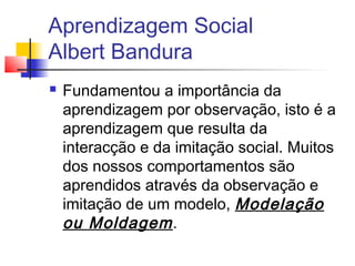 Aprendizagem Social
Albert Bandura
 Fundamentou a importância da
aprendizagem por observação, isto é a
aprendizagem que resulta da
interacção e da imitação social. Muitos
dos nossos comportamentos são
aprendidos através da observação e
imitação de um modelo, Modelação
ou Moldagem.
 