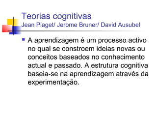 Teorias cognitivas
Jean Piaget/ Jerome Bruner/ David Ausubel
 A aprendizagem é um processo activo
no qual se constroem ideias novas ou
conceitos baseados no conhecimento
actual e passado. A estrutura cognitiva
baseia-se na aprendizagem através da
experimentação.
 