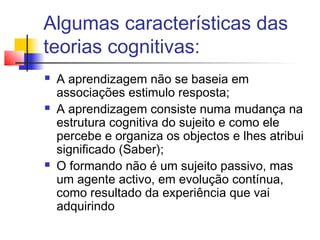 Algumas características das
teorias cognitivas:
 A aprendizagem não se baseia em
associações estimulo resposta;
 A aprendizagem consiste numa mudança na
estrutura cognitiva do sujeito e como ele
percebe e organiza os objectos e lhes atribui
significado (Saber);
 O formando não é um sujeito passivo, mas
um agente activo, em evolução contínua,
como resultado da experiência que vai
adquirindo
 