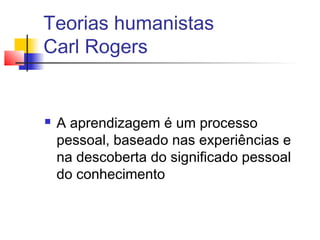 Teorias humanistas
Carl Rogers
 A aprendizagem é um processo
pessoal, baseado nas experiências e
na descoberta do significado pessoal
do conhecimento
 