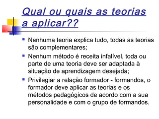 Qual ou quais as teorias
a aplicar??
 Nenhuma teoria explica tudo, todas as teorias
são complementares;
 Nenhum método é receita infalível, toda ou
parte de uma teoria deve ser adaptada à
situação de aprendizagem desejada;
 Privilegiar a relação formador - formandos, o
formador deve aplicar as teorias e os
métodos pedagógicos de acordo com a sua
personalidade e com o grupo de formandos.
 