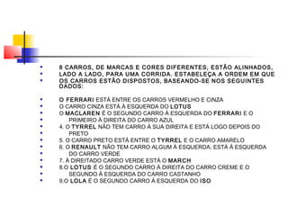  8 CARROS, DE MARCAS E CORES DIFERENTES, ESTÃO ALINHADOS,
 LADO A LADO, PARA UMA CORRIDA. ESTABELEÇA A ORDEM EM QUE
 OS CARROS ESTÃO DISPOSTOS, BASEANDO-SE NOS SEGUINTES
DADOS:
 O FERRARI ESTÁ ENTRE OS CARROS VERMELHO E CINZA
 O CARRO CINZA ESTÁ À ESQUERDA DO LOTUS
 O MACLAREN É O SEGUNDO CARRO À ESQUERDA DO FERRARI E O
 PRIMEIRO À DIREITA DO CARRO AZUL
 4. O TYRREL NÃO TEM CARRO Á SUA DIREITA E ESTÁ LOGO DEPOIS DO
 PRETO
 5. O CARRO PRETO ESTÁ ENTRE O TYRREL E O CARRO AMARELO
 6. O RENAULT NÃO TEM CARRO ALGUM À ESQUERDA; ESTÁ À ESQUERDA
 DO CARRO VERDE
 7. À DIREITADO CARRO VERDE ESTÁ O MARCH
 8.O LOTUS É O SEGUNDO CARRO À DIREITA DO CARRO CREME E O
 SEGUNDO À ESQUERDA DO CARRO CASTANHO
 9.O LOLA É O SEGUNDO CARRO À ESQUERDA DO ISO
 