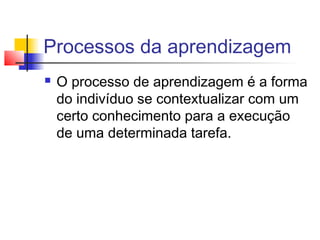 Processos da aprendizagem
 O processo de aprendizagem é a forma
do indivíduo se contextualizar com um
certo conhecimento para a execução
de uma determinada tarefa.
 