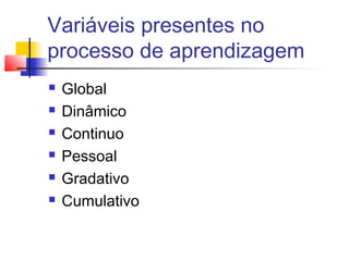 Variáveis presentes no
processo de aprendizagem
 Global
 Dinâmico
 Continuo
 Pessoal
 Gradativo
 Cumulativo
 