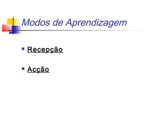 Modos de Aprendizagem
 Recepção
 Acção
 