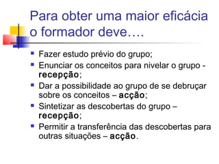 Para obter uma maior eficácia
o formador deve….
 Fazer estudo prévio do grupo;
 Enunciar os conceitos para nivelar o grupo -
recepção;
 Dar a possibilidade ao grupo de se debruçar
sobre os conceitos – acção;
 Sintetizar as descobertas do grupo –
recepção;
 Permitir a transferência das descobertas para
outras situações – acção.
 