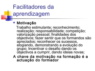 Facilitadores da
aprendizagem
 MotivaçãoMotivação
Trabalho estimulante; reconhecimento;
realização; responsabilidade; competição;
valorização pessoal; finalidades dos
objectivos; fazer sentir que os formandos são
apreciados; reconhecer os sucessos,
elogiando, demonstrando a evolução do
grupo; Incentivar o desafio dando os
objectivos a cumprir, dando ideias novas;
A chave da motivação na formação é a
actuação do formador
 